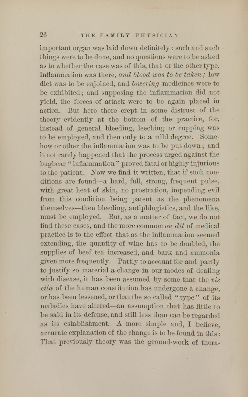 important organ was laid down definitely : sncli and such tilings were to be done, and no questions were to be asked as to whether the case was of this, that or the other type. Inflammation was there, and blood was to be taken; low diet was to be enjoined, and lowering medicines were to be exhibited; and supposing the inflammation did not yield, the forces of attack were to be again placed in action. But here there crept in some distrust of the theory evidently at the bottom of the practice, for, instead of general bleeding, leeching or cupping was to be employed, and then only to a mild degree. Some- how or other the inflammation was to be put down; and it not rarely happened that the process urged against the bugbear  inflammation  proved fatal or highly injurious to the patient. Now we find it written, that if such con- ditions are found—a hard, full, strong, frequent pulse, with great heat of skin, no prostration, impending evil from this condition being patent as the phenomena themselves—then bleeding, antiphlogistics, and the like, must be employed. But, as a matter of fact, we do not find these cases, and the more common on dit of medical practice is to the effect that as the inflammation seemed extending, the quantity of wine has to be doubled, the supplies of beef tea increased, and bark and ammonia given more frequently. Partly to account for and partly to justify so material a change in our modes of dealing with disease, it has been assumed by some that the vis mto3 of the human constitution has undergone a change, or has been lessened, or that the so called  type  of its maladies have altered—an assumption that has little to be said in its defense, and still less than can be regarded as its establishment. A more simple and, I believe, accurate explanation of the change is to be found in this: That previously theory was the ground-work of thera-