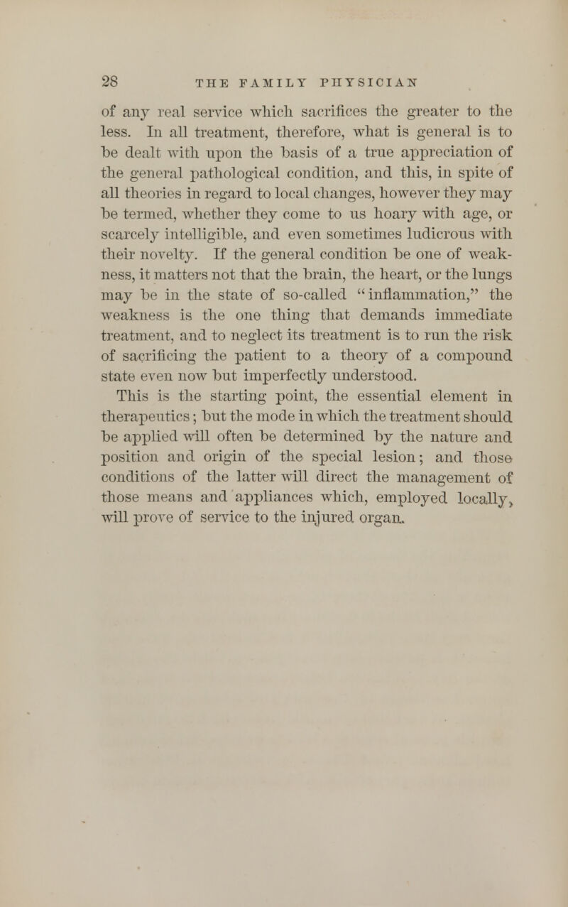 of any real service which sacrifices the greater to the less. In all treatment, therefore, what is general is to be dealt with upon the basis of a true appreciation of the general pathological condition, and this, in spite of all theories in regard to local changes, however they may be termed, whether they come to us hoary with age, or scarcely intelligible, and even sometimes ludicrous with their novelty. If the general condition be one of weak- ness, it matters not that the brain, the heart, or the lungs may be in the state of so-called inflammation, the weakness is the one thing that demands immediate treatment, and to neglect its treatment is to run the risk of sacrificing the patient to a theory of a compound state even now but imperfectly understood. This is the starting point, the essential element in therapeutics; but the mode in which the treatment should be applied will often be determined by the nature and position and origin of the special lesion; and those conditions of the latter will direct the management of those means and appliances which, employed locally will prove of service to the injured organ.