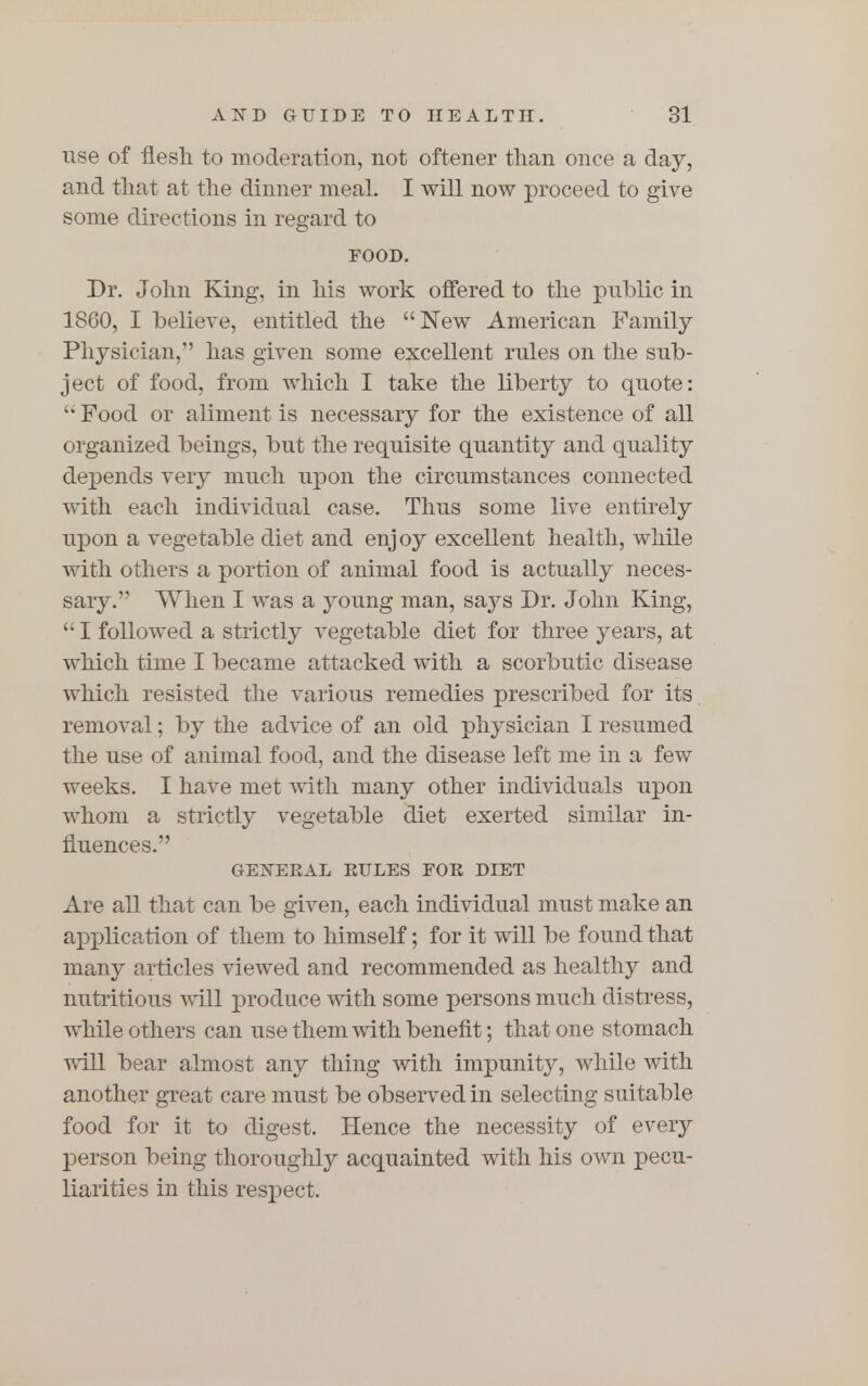 use of flesh to moderation, not oftener than once a day, and that at the dinner meal. I will now proceed to give some directions in regard to FOOD. Dr. John King, in his work offered to the public in 1860, I believe, entitled the New American Family Physician, has given some excellent rules on the sub- ject of food, from which I take the liberty to quote:  Food or aliment is necessary for the existence of all organized beings, but the requisite quantity and quality depends very much upon the circumstances connected with each individual case. Thus some live entirely upon a vegetable diet and enjoy excellent health, while with others a portion of animal food is actually neces- sary. When I was a young man, says Dr. John King,  I followed a strictly vegetable diet for three years, at which time I became attacked with a scorbutic disease which resisted the various remedies prescribed for its removal; by the advice of an old physician I resumed the use of animal food, and the disease left me in a few weeks. I have met with many other individuals upon whom a strictly vegetable diet exerted similar in- fluences. GENERAL RULES FOE DIET Are all that can be given, each individual must make an application of them to himself; for it will be found that many articles viewed and recommended as healthy and nutritious will produce with some persons much distress, while others can use them with benefit; that one stomach will bear almost any thing with impunity, while with another great care must be observed in selecting suitable food for it to digest. Hence the necessity of every person being thoroughly acquainted with his own pecu- liarities in this respect.