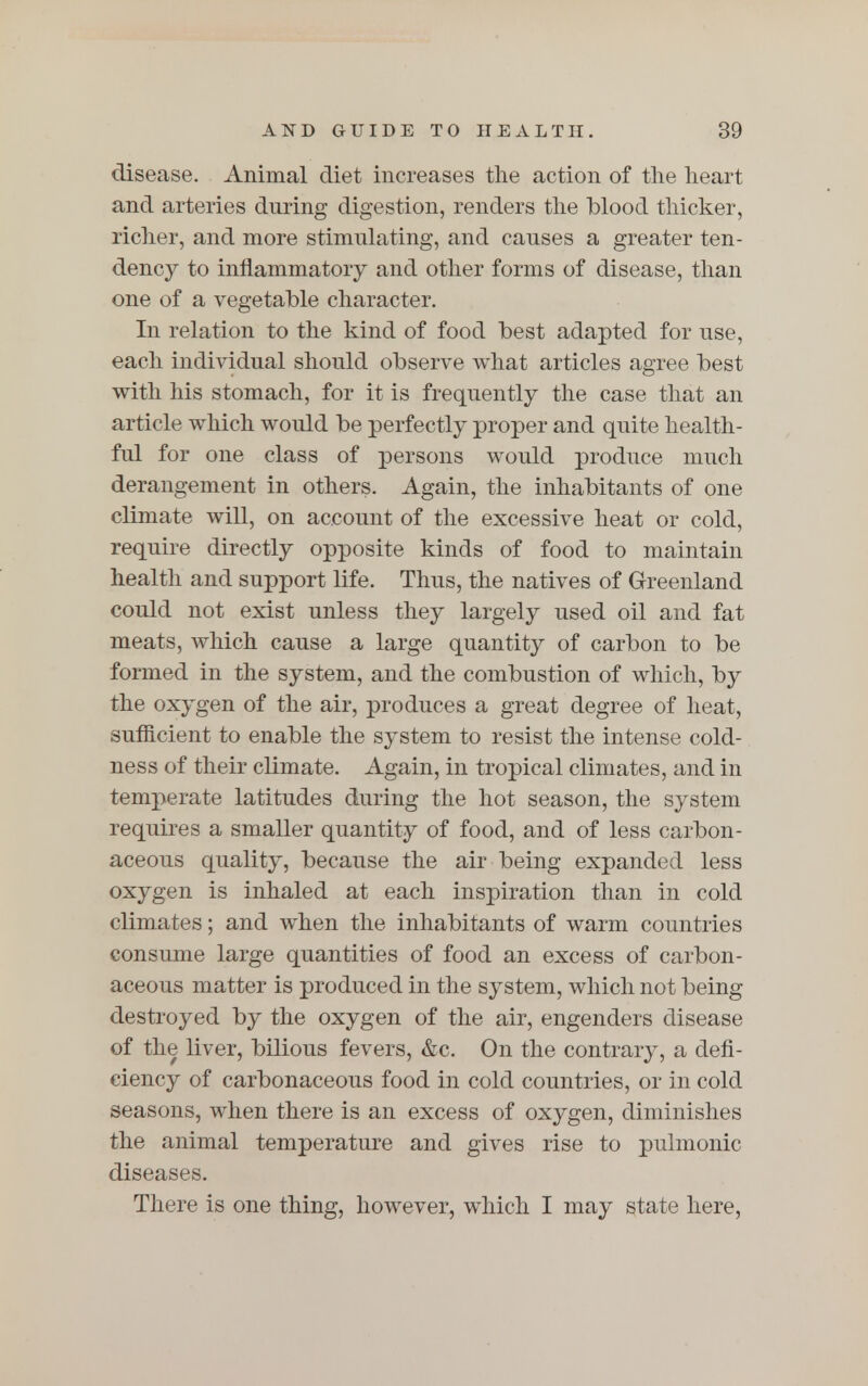 disease. Animal diet increases the action of the heart and arteries dnring digestion, renders the blood thicker, richer, and more stimulating, and causes a greater ten- dency to inflammatory and other forms of disease, than one of a vegetable character. In relation to the kind of food best adapted for use, each individual should observe what articles agree best with his stomach, for it is frequently the case that an article which would be perfectly proper and quite health- ful for one class of persons would produce much derangement in others. Again, the inhabitants of one climate will, on account of the excessive heat or cold, require directly opposite kinds of food to maintain health and support life. Thus, the natives of Greenland could not exist unless they largely used oil and fat meats, which cause a large quantity of carbon to be formed in the system, and the combustion of which, by the oxygen of the air, produces a great degree of heat, sufficient to enable the system to resist the intense cold- ness of their climate. Again, in tropical climates, and in temperate latitudes during the hot season, the system requires a smaller quantity of food, and of less carbon- aceous quality, because the air being expanded less oxygen is inhaled at each inspiration than in cold climates; and when the inhabitants of warm countries consume large quantities of food an excess of carbon- aceous matter is produced In the system, which not being destroyed by the oxygen of the air, engenders disease of the liver, bilious fevers, &c. On the contrary, a defi- ciency of carbonaceous food in cold countries, or in cold seasons, when there is an excess of oxygen, diminishes the animal temperature and gives rise to pulmonic diseases. There is one thing, however, which I may state here,