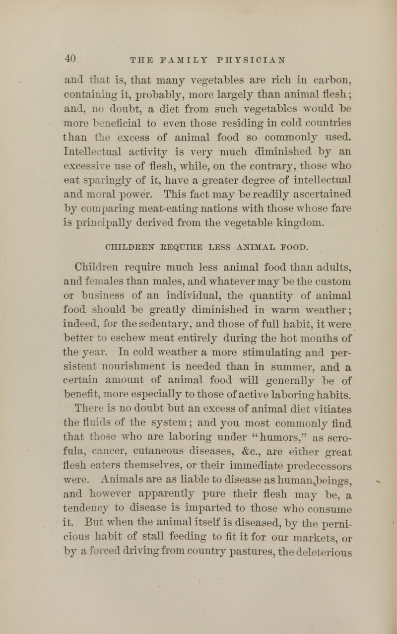 and that is, that many vegetables are rich in carbon, containing it, probably, more largely than animal flesh; and, no donbt, a diet from such vegetables would be more beneficial to even those residing in cold countries than the excess of animal food so commonly used. Intellectual activity is very much diminished by an excessive use of flesh, while, on the contrary, those who eat sparingly of it, have a greater degree of intellectual and moral power. This fact may be readily ascertained by comparing meat-eating nations with those whose fare is principally derived from the vegetable kingdom. CHILDREN REQUIRE LESS ANIMAL FOOD. Children require much less animal food than adults, and females than males, and whatever may be the custom or business of an individual, the quantity of animal food should be greatly diminished in warm weather; indeed, for the sedentary, and those of full habit, it were better to eschew meat entirely during the hot months of the year. In cold weather a more stimulating and per- sistent nourishment is needed than in summer, and a certain amount of animal food will generally be of benefit, more especially to those of active laboring habits. There is no doubt but an excess of animal diet vitiates the fluids of the system; and you most commonly find that those who are laboring under  humors, as scro- fula, cancer, cutaneous diseases, &c, are either great flesh eaters themselves, or their immediate predecessors were. Animals are as liable to disease as humanjbeings, and however apparently pure their flesh may be, a tendency to disease is imparted to those who consume it. But when the animal itself is diseased, by the perni- cious habit of stall feeding to fit it for our markets, or by a forced driving from country pastures, the deleterious