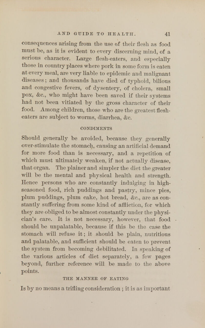 consequences arising from the use of their flesh as food must be, as it is evident to every discerning mind, of a serious character. Large flesh-eaters, and especially those in country places where pork in some form is eaten at every meal, are very liable to epidemic and malignant diseases; and thousands have died of typhoid, bilious and congestive fevers, of dysentery, of cholera, small pox, &c, who might have been saved if their systems had not been vitiated by the gross character of their food. Among children, those who are the greatest flesh- eaters are subject to worms, diarrhea, &c. CONDIMENTS Should generally be avoided, because they generally over-stimulate the stomach, causing an artificial demand for more food than is necessary, and a repetition of which must ultimately weaken, if not actually disease, that organ. The plainer and simpler the diet the greater will be the mental and physical health and strength. Hence persons who are constantly indulging in high- seasoned food, rich puddings and pastry, mince pies, plum puddings, plum cake, hot bread, &c, are as con- stantly suffering from some kind of affliction, for which they are obliged to be almost constantly under the physi- cian's care. It is not necessary, however, that food should be unpalatable, because if this be the case the stomach will refuse it; it should be plain, nutritious and palatable, and sufficient should be eaten to prevent the system from becoming debilitated. In speaking of the various articles of diet separately, a few pages beyond, further reference will be made to the above points. THE MANNEE OF EATING Is by no means a trifling consideration ; it is as important