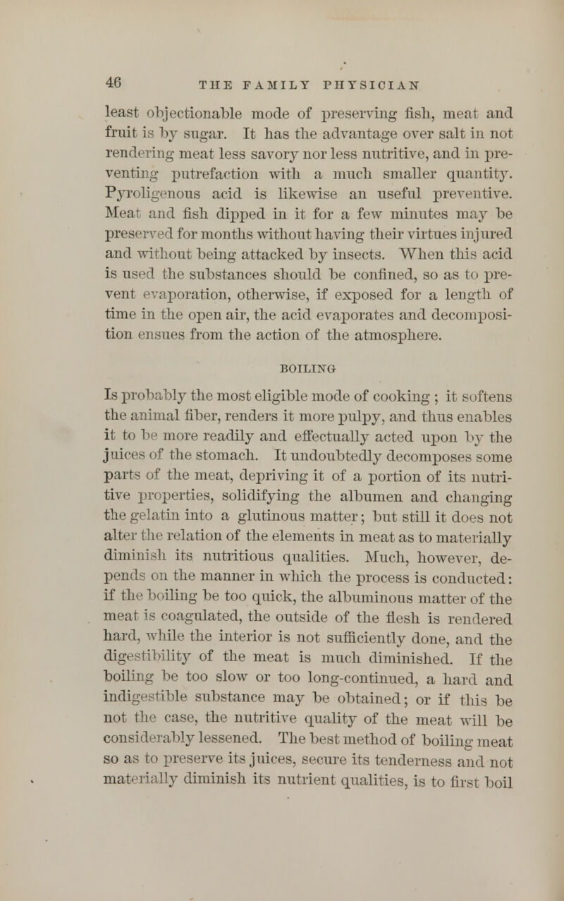 40 least objectionable mode of preserving fish, meat and fruit is by sugar. It has the advantage over salt in not rendering meat less savory nor less nutritive, and in pre- venting putrefaction with a much smaller quantity. Pyroligenous acid is likewise an useful preventive. Meat and fish dipped in it for a few minutes may be preserved for months without having their virtues injured and without being attacked by insects. When this acid is used the substances should be confined, so as to pre- vent evaporation, otherwise, if exposed for a length of time in the open air, the acid evaporates and decomposi- tion ensues from the action of the atmosphere. BOILING Is probably the most eligible mode of cooking ; it softens the animal fiber, renders it more pulpy, and thus enables it to be more readily and effectually acted upon by the juices of the stomach. It undoubtedly decomposes some parts of the meat, depriving it of a portion of its nutri- tive properties, solidifying the albumen and changing the gelatin into a glutinous matter; but still it does not alter the relation of the elements in meat as to materially diminish its nutritious qualities. Much, however, de- pends on the manner in which the process is conducted: if the boiling be too quick, the albuminous matter of the meat is coagulated, the outside of the flesh is rendered hard, while the interior is not sufficiently done, and the digestibility of the meat is much diminished. If the boiling be too slow or too long-continued, a hard and indigestible substance may be obtained; or if this be not the case, the nutritive quality of the meat will be considerably lessened. The best method of boiling meat so as to preserve its juices, secure its tenderness and not materially diminish its nutrient qualities, is to first boil