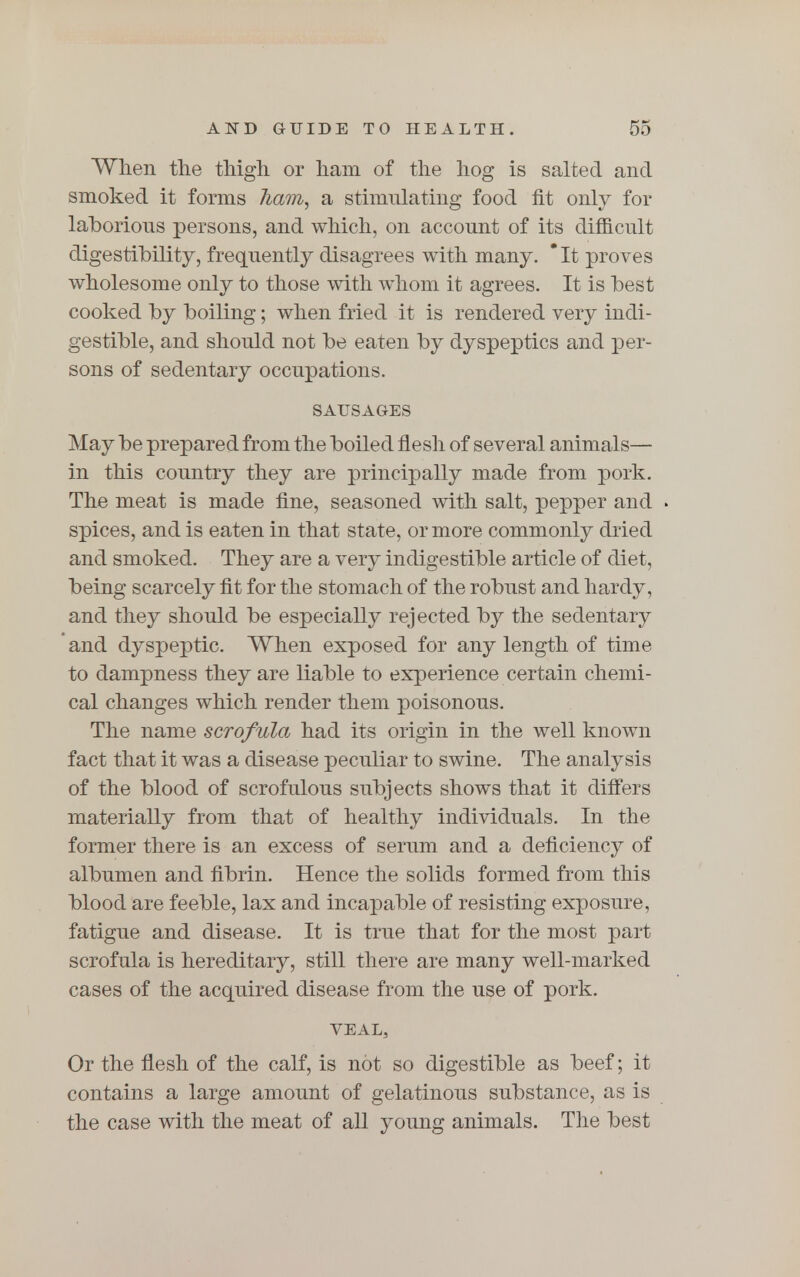 When the thigh or ham of the hog is salted and smoked it forms ham, a stimulating food fit only for laborious persons, and which, on account of its difficult digestibility, frequently disagrees with many. *It proves wholesome only to those with whom it agrees. It is best cooked by boiling; when fried it is rendered very indi- gestible, and should not be eaten by dyspeptics and per- sons of sedentary occupations. SAUSAGES May be prepared from the boiled flesh of several animals— in this country they are principally made from pork. The meat is made fine, seasoned with salt, pepper and spices, and is eaten in that state, or more commonly dried and smoked. They are a very indigestible article of diet, being scarcely fit for the stomach of the robust and hardy, and they should be especially rejected by the sedentary and dyspeptic. When exposed for any length of time to dampness they are liable to experience certain chemi- cal changes which render them poisonous. The name scrofula had its origin in the well known fact that it was a disease peculiar to swine. The analysis of the blood of scrofulous subjects shows that it differs materially from that of healthy individuals. In the former there is an excess of serum and a deficiency of albumen and fibrin. Hence the solids formed from this blood are feeble, lax and incapable of resisting exposure, fatigue and disease. It is true that for the most part scrofula is hereditary, still there are many well-marked cases of the acquired disease from the use of pork. VEAL, Or the flesh of the calf, is not so digestible as beef; it contains a large amount of gelatinous substance, as is the case with the meat of all young animals. The best