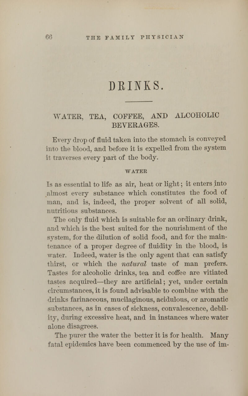 DRINKS. WATER, TEA, COFFEE, AND ALCOHOLIC BEVERAGES. Every drop of fluid taken into the stomach is conveyed into the blood, and before it is expelled from the system it traverses every part of the body. WATEK Is as essential to life as air, heat or light; it enters into almost every substance which constitutes the food of man, and is, indeed, the proper solvent of all solid, nutritious substances. The only fluid which is suitable for an ordinary drink, and which is the best suited for the nourishment of the system, for the dilution of solid food, and for the main- tenance of a proper degree of fluidity in the blood, is water. Indeed, water is the only agent that can satisfy thirst, or which the natural taste of man prefers. Tastes for alcoholic drinks, tea and coffee are vitiated tastes acquired—they are artificial; yet, under certain circumstances, it is found advisable to combine with the drinks farinaceous, mucilaginous, acidulous, or aromatic substances, as in cases of sickness, convalescence, debil- ity, during excessive heat, and in instances where water alone disagrees. The purer the water the better it is for health. Many fatal epidemics have been commenced by the use of im-