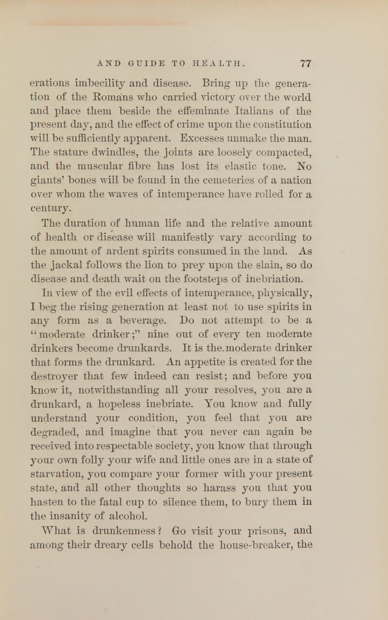 erations imbecility and disease. Bring up the genera- tion of the Romans who carried victory over the world and place them beside the effeminate Italians of the present day, and the effect of crime upon the constitution will be sufficiently apparent. Excesses unmake the man. The stature dwindles, the joints are loosely compacted, and the muscular fibre has lost its elastic tone. No giants' bones will be found in the cemeteries of a nation over whom the waves of intemperance have rolled for a century. The duration of human life and the relative amount of health or disease will manifestly vary according to the amount of ardent spirits consumed in the land. As the jackal follows the lion to prey upon the slain, so do disease and death wait on the footsteps of inebriation. In view of the evil effects of intemperance, physically, I beg the rising generation at least not to use spirits in any form as a beverage. Do not attempt to be a moderate drinker; nine out of every ten moderate drinkers become drunkards. It is the.moderate drinker that forms the drunkard. An appetite is created for the destroyer that few indeed can resist; and before you know it, notwithstanding all your resolves, you are a drunkard, a hopeless inebriate. You know and fully understand your condition, you feel that you are degraded, and imagine that you never can again be received into respectable society, you know that through your own folly your wife and little ones are in a state of starvation, you compare your former with your present state, and all other thoughts so harass you that you hasten to the fatal cup to silence them, to bury them in the insanity of alcohol. What is drunkenness ? Go visit your prisons, and among their dreary cells behold the house-breaker, the