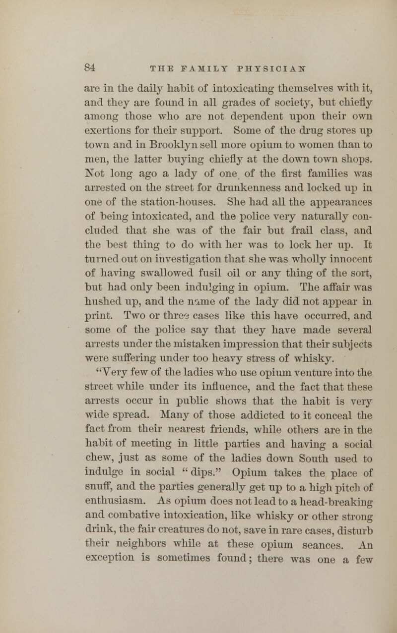 are in the daily habit of intoxicating themselves with it, and they are fonnd in all grades of society, but chiefly among those who are not dependent npon their own exertions for their snpport. Some of the drug stores up town and in Brooklyn sell more opium to women than to men, the latter buying chiefly at the down town shops. Not long ago a lady of one of the first families was arrested on the street for drunkenness and locked up in one of the station-houses. She had all the appearances of being intoxicated, and the police very naturally con- cluded that she was of the fair but frail class, and the best thing to do with her was to lock her up. It turned out on investigation that she was wholly innocent of having swallowed fusil oil or any thing of the sort, but had only been indulging in opium. The affair was hushed up, and the name of the lady did not appear in print. Two or three cases like this have occurred, and some of the police say that they have made several arrests under the mistaken impression that their subjects were suffering under too heavy stress of whisky. Very few of the ladies who use opium venture into the street while under its influence, and the fact that these arrests occur in public shows that the habit is very wide spread. Many of those addicted to it conceal the fact from their nearest friends, while others are in the habit of meeting in little parties and having a social chew, just as some of the ladies down South used to indulge in social dips. Opium takes the place of snuff, and the parties generally get up to a high pitch of enthusiasm. As opium does not lead to a head-breaking and combative intoxication, like whisky or other strong drink, the fair creatures do not, save in rare cases, disturb their neighbors while at these opium seances. An exception is sometimes found; there was one a few