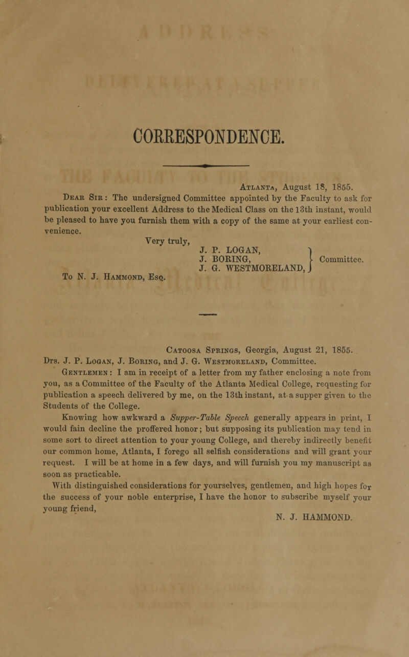 CORRESPONDENCE. Atlanta, August 18, 1855. Dear Sib. : The undersigned Committee appointed by the Faculty to ask for publication your excellent Address to the Medical Class on the 13th instant, would be pleased to have you furnish them with a copy of the same at your earliest con- venience. Very truly, To N. J. Hammond, Esq. J. P. LOGAN, J. BORING, ]■ Committee. J. G. WESTMORELAND, J Catoosa Springs, Georgia, August 21, 1855. Drs. J. P. Logan, J. Boring, and J. G. Westmoreland, Committee. Gentlemen : I am in receipt of a letter from my father enclosing a note from you, as a Committee of the Faculty of the Atlanta Medical College, requesting for publication a speech delivered by me, on the 13th instant, at a supper given to the Students of the College. Knowing how awkward a Supper-Table Speech generally appears in print, I would fain decline the proffered honor; but supposing its publication may tend in some sort to direct attention to your young College, and thereby indirectly benefit our common home, Atlanta, I forego all selfish considerations and will grant your request. I will be at home in a few days, and will furnish you my manuscript as soon as practicable. With distinguished considerations for yourselves, gentlemen, and high hopes for the success of your noble enterprise, I have the honor to subscribe myself your young friend, N. J. HAMMOND.