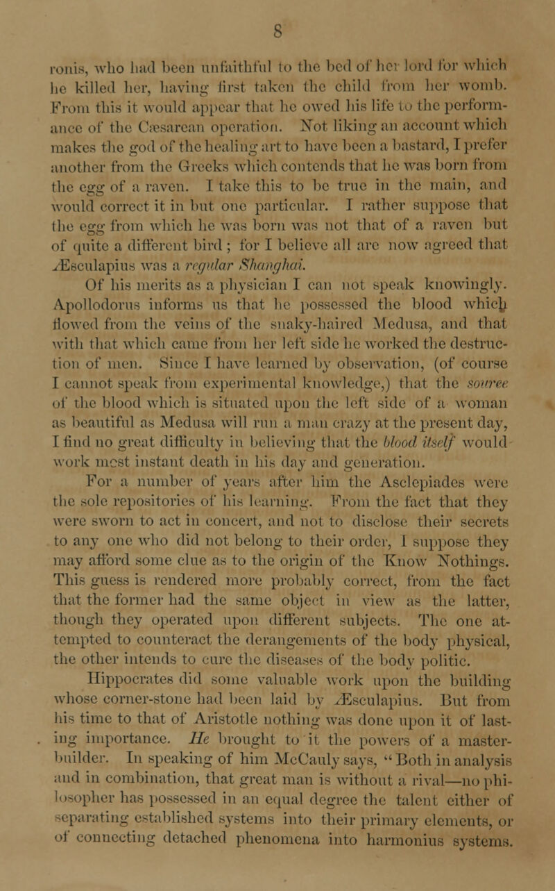 ronis, who had boon unfaithful to the bed of hei lord for which he killed her, having first taken flu- child from her womb. From this it would appear thai he owed his life to the perform- ance of the Cesarean operation. Not liking an accounl which makes the god of the healing art to have been a bastard, I prefer another from the Greeks which contends that he was horn from the egg of a raven. I take this to be true in the main, and would correct it in but one particular. I rather suppose that the efffi from which he was horn was not that of a raven hut of quite a different bird ; for I believe all are now agreed that . Esculapius was a regular Shanghai. Of his merits as a physician I can not speak knowingly. Apollodorus informs us that he possessed the blood whic^i flowed from the veins of the snaky-haired Medusa, and that with that which came from her left side he worked the destruc- tion of men. Since I have learned by observation, (of course I cannot speak from experimental knowledge,) that the source of the blood which is situated upon the left side of a woman as beautiful as Medusa will run a man crazy at the present day, I find no great difficulty in believing that the blood itself would work most instant death in his day and generation. For a number of years after him the Asclcpiades were the sole repositories of his learning. From the fact that they were sworn to act in concert, and not to disclose their secrets to any one who did not belong to their order, I suppose they may afford some clue as to the origin of the Know Nothings. This guess is rendered more probably correct, from the fact that the former had the same object in view as the latter, though they operated upon different subjects. The one at- tempted to counteract the derangements of the body physical, the other intends to cure the diseases of the body politic. Hippocrates did some valuable work upon the building whose corner-stone had been laid by /Esculapius. But from his time to that of Aristotle nothing wTas done upon it of last- ing importance. He brought to it the powers of a master- builder. In speaking of him McCauly says,  Both in analysis and in combination, that great man is without a rival—no phi- losopher has possessed in an equal degree the talent either of separating established systems into their primary elements, or of connecting detached phenomena into harmonius systems.