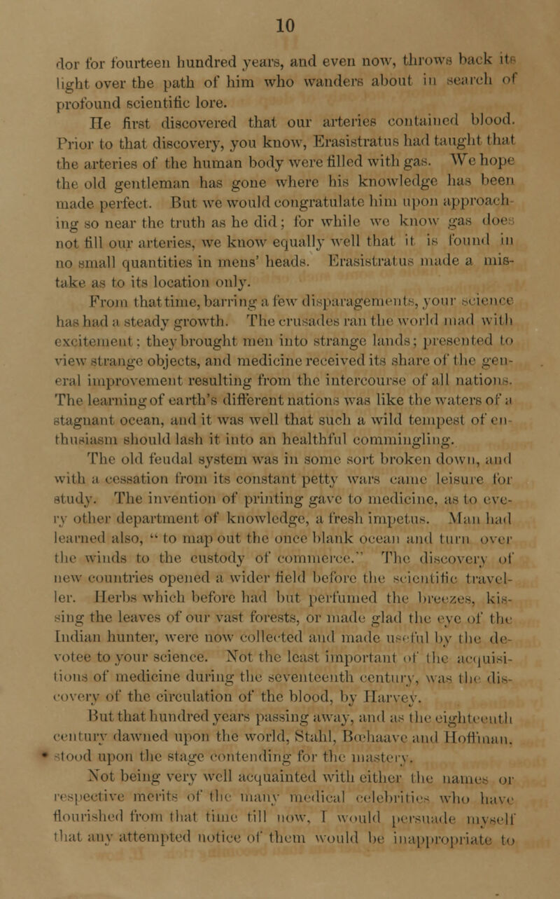 dor for fourteen hundred years, and even now, throws back iti light over the path of him who wanders about in search o\ profound scientific lore. He first discovered that our arteries contained blood. Prior to that discovery, you know, Erasistratus had taught that the arteries of the human body were rilled with gas. We hope the old gentleman has gone where his knowledge has been made perfect. But we would congratulate liim upon approach mg so near the truth as he did; for while we know gas doe not till our arteries, we know equally well that it is found in no small quantities in mens' heads. Erasistratus made a mis- take as to its location only. From that time, barring a few disparagement*, your science has had a steady growth. The crusades ran the world mad with i v ii(■mriii ; they brought men into strange lands; presented to view strange objects, and medicine received its share of the gee era! improvement resulting from the intercourse of all nations. The learning of earth's different nations was like the waters of a stagnant ocean, and it was well that such a wild tempest of en thusiasm should lash it into an healthful commingling. The old feudal system was in some sort broken down, and with ;i cessation from its constant petty wars came leisure for study. The invention of printing gave to medicine, as to eve- ry other department of knowledge, a fresh impetus. Man had learned also,  to map out the once blank ocean and turn over the winds to the custody of commerce. The discovery of new countries opened a wider field before the scientific travel- ler. Herbs which before had but perfumed the breezes, kis- sing the leaves of our vast forests, or made glad the eye of tin Indian hunter, were now collected and made useful by the de \ i,-e to your science. Xot the least important of the acquisi lions of medicine during the seventeenth century, was th< die eovery of the circulation of the blood, by Harvey. Hut that hundred years passing away, and as the eighteenth century dawned upon the world, Staid. Bcehaave and Hoffman, tood upon the stage contending for the mastery. Xot being very well acquainted with either the name- or .■live merits of the many medical celebrities who have flourished from that time till now, I would persuade myself that any attempted notice of them would be inappropriate