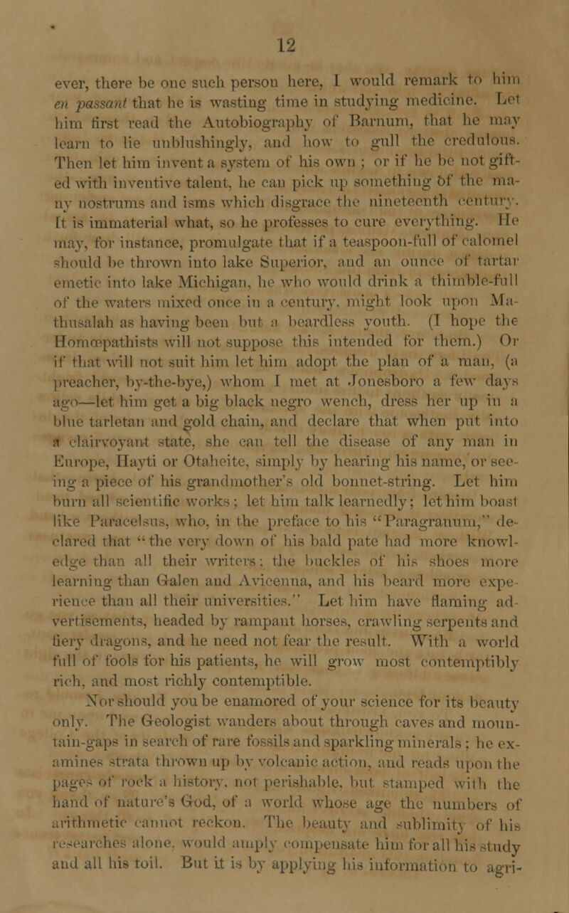 ever, there be one such person hen1. I would remark to him en passant that he is wasting time in studying medicine. Let him first read the Autobiography of Barnum, that he may learn to lie un bin shingly, and how to gull the credul Then let him invent a system of his own ; or if he he not gift ed witli inventive talent, he ran pick up something Of the ma- ny nostrums and isms which disgrace the nineteenth centi It is immaterial what, so he professes to cure everything. lie may, for instance, promulgate that if a teaspoon-full of calomel should he thrown into lake Superior, and an ounce of tartar itic into lake Michigan, he who would drink a thimble-full of the waters mixed once in a century, might look upon Ma thusalah as having been bul a beardless youth. (1 hope the Homcepathiste will not suppose this intended for them.) Or if that will not suit him let him adopt the plan of a man, (a preacher, by-the-bye,) whom I met ai Jonesboro a few days -let him get a big black negro wench, dress her up in a blue tarletan and gold chain, and declare that when put into nrvoyant -tatc. she can tell the disease of any man in Europe, Hayti or Otaheite, simply by hearing his name, or ing a piece of his grandmother's old bonnet-string. Let him burn all scientific works; lei him talk learnedly: lethim b like Pari \ho. in the preface to his Paragranum, de clared that the very down of his bald pate had more knowl- ■ than all their writers; the buckles of his shoes more ling than Galen and Avicenna, and his beard more, expe- rience than all their universities. Let him have flaming ad vertisements, headed by rampant horses, crawling serpents and . and he need not fear the result. With a world full of fools for his patients, he will grow most contemptibly rich, and most richly contemptible. Nor should you be enamored of your science for its beauty only. The Geologist wanders about through caves and moun- tain-gaps in search of rare fossils and sparkling minerals; he ex- amines strata thrown up by volcanic action, and reads upon the pages of rock a history. no1 perishable, but stamped wiih the hand of nature's God. of a world whose age the numbers of arithmetic cannot reckon. The beauty and sublimity of hi- trches ai aid amply compensate him forall hisstudy and all his toil. But it is by applying his information to agri-
