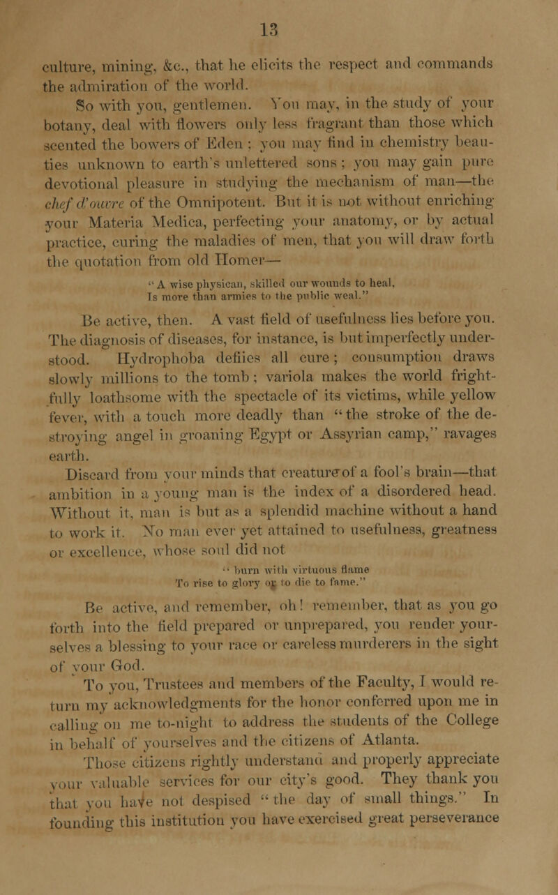 culture, mining, &c, that he elicits the respect and commands the admiration of the world. So with you, gentlemen. Von may, in the study of your botany, deal with flowers only Less fragrant than those which acented the bowers of Eden ; you may find in chemistry beau- ties unknown to earth's unlettered sons: you may gain punt devotional pleasure in studying the mechanism of man—the chefd'ouvn of the Omnipotent. But it is not without enriching your Materia Medica, perfecting your anatomy, or by actual practice, curing the maladies of men, that you will draw forth the quotation from old Homer— •' A wise physican, skilled our wounds to heal. Ts more than armies to the public weal. Be active, then. A vast field of usefulness lies before you. The diagnosis of diseases, for instance, is but imperfectly under- stood. Bydrophoha detiics all cure; consumption draws slowly millions to the tomb; variola makes the world fright- fully loathsome with the spectacle of its victims, while yellow fever, with a touch more deadly than the stroke of the de- stroying angel in groaning Egypt or Assyrian camp, ravages earth. Discard from your minds that creatureof a fool's brain—that ambition in a young man is the index of a disordered head. Without it. man is but as a splendid machine without a hand i-. work it. No man ever yet attained to usefulness, greatness or excellence, K-hose soul did not •• burn with virtuous tiame To rise to glory or 10 die to fame. Be active, and remember, oh! remember, that as you go forth into the Held prepared or unprepared, you render your- selves a blessing to your race or careless murderers in the sight of your God. To you, Trustees and members of the Faculty, I would re- turn my acknowledgments for the honor conferred upon me in calling on me to-nighl to address the students of the College in behalf of yourselves and the citizens of Atlanta. Those citizens rightly understand and properly appreciate ir valuable services for our city's good. They thank you thai you have not despised the day of small things. In founding this institution you have exercised great perseverance