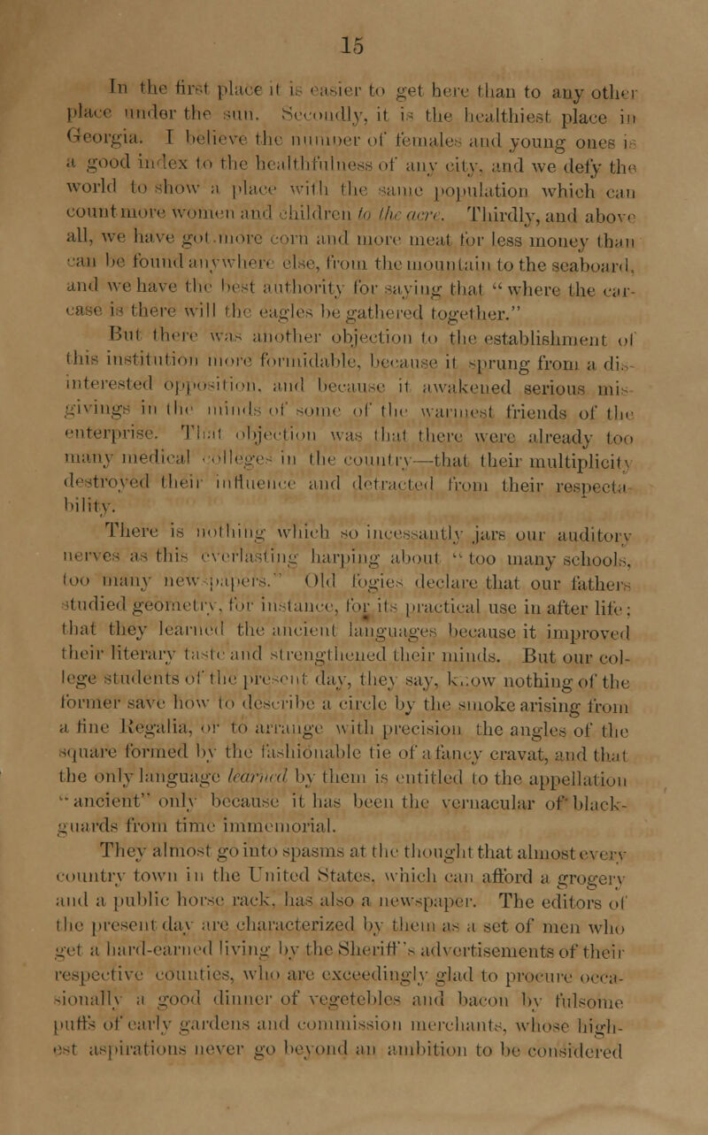 place cinder the san. Secondly, it is the healthiest place in Georgia. I believe the niunoer of females and young ones is a good in lex to the healthfulness of any city, and we defy the world to show n place with the same population which can countniore women and children to the acre. Thirdly, and abo^ e aLl, we have gol more com and more meal tor less money than can be found anywher< else, from the mountain to the seaboard, and we have the best authority tor saving thai where the ear- ease is there will the eagles be gathered together. But there was another objection to the establishment of this institution more formidable, because it sprung from a din interested opposition, and because il awakened serious mis ings in the minds of some of the warmest friends of the enterprise. That objection was that there were already too matn medical colleges in the country—that their multiplicity destroyed their influence and detracted from their resp< bility. There is nothing which so incessantly jars, onr auditory nerves as this everlasting harping aboul  too many schools. too many newspapers. Old fogies declare that our fathers itudied geometry, for instance, for its practical use in after life; that they learned the ancient languages because it improved their literary tastc'and strengthened their minds. But our col- lege students of the present day, they say, k,.o\v nothing of the former save how to describe a circle by the smoke arising from a fine Regalia, or to arrange with precision the angles of the square formed by the fashionable tie of a fancy cravat, and that the only language learned by them is entitled to the appellation ancient*' only because it has been the vernacular oPblack- guards from time immemorial. They almost go into spasms at the thought that almost e\ erv country town in the United States, which can afford a grogery and a public horse rack, has also a newspaper. The editors of the present day are characterized by them as a set of men who get a hard-earned living by the Sheriff's advertisements of their respective counties, who are exceedingly glad to procure occa- sionally a good dinner of vegetebles and bacon by fulsome putts of early gardens and commission merchants, whose high- est aspirations never go beyond an ambition to be considered