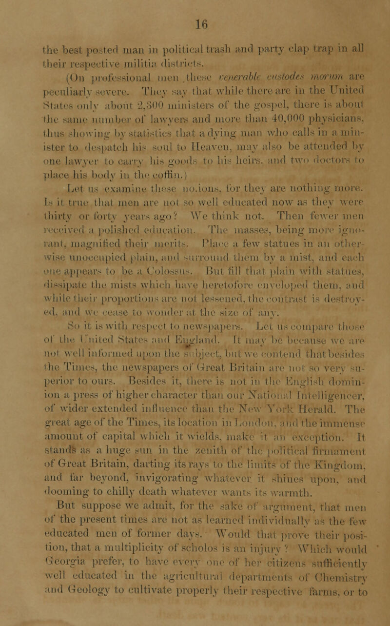 the besl po ted man in political trash and party clap trap in all their respective militia districts. (On professional men these wierable en Lliarly severe. They say thai while there are in the United States only aboul 2,300 ministers of the gospel, there is aboul the same number of lawyer.-- and more than 10,000 physici thus showing by that a dying man who calls in a min- ister to despatch In- soul to Heaven, may also be attended by- one lawyer to carry his goods to his heirs, and two rloetoi pla.ee his body in the coffin, i Lei us examine these uo.ions, for they are uothiu true thai men are so well educated now as they v thirty or forty years ago? We think not. Then fewer men received a polished education, The masses, being moi rant, magnified their merits. Place a Pew statues in an ol unoccupied plain, and surround them by a mist, and i ippears to be n ( oloss n . But till thai plain with stal ipate the mists which have heretofore enveloped them, and while their proportions arc nol lessened, thecoi ed, and ' my. it is with respcel to newsj)apers. Let us eompa of the i uitcd States and England, li may be because not well informed upon the si eject, but we contend thatbe Times, the newspaper at Britain arc not so very perior to ours. Besides it, there is not in the English do] ion a press of higher < haracter Mian our Natio of wider extended inline, Herald. The great age of the Times, its location in London, and the imim amount of capital which it wields, make it an e ii stands as a huge sun in the zenith of the political firmament of Great Britain, darting its ray- to the lin dorn, and far beyond, invigorating \vh i1 shines upon, and dooming to chilly death whatever wants its warmth. But suppose we admit, for the sake of argn ha1 men of the present times are not as learned individual) few educated men of former day-. Would that prove their posi- tion, that a multiplicity <■: m injury ? Which would Georgia prefer, to ha \ one of ifficiently well educated in the agricultural departmen and Geology to cultivate properly their n or to