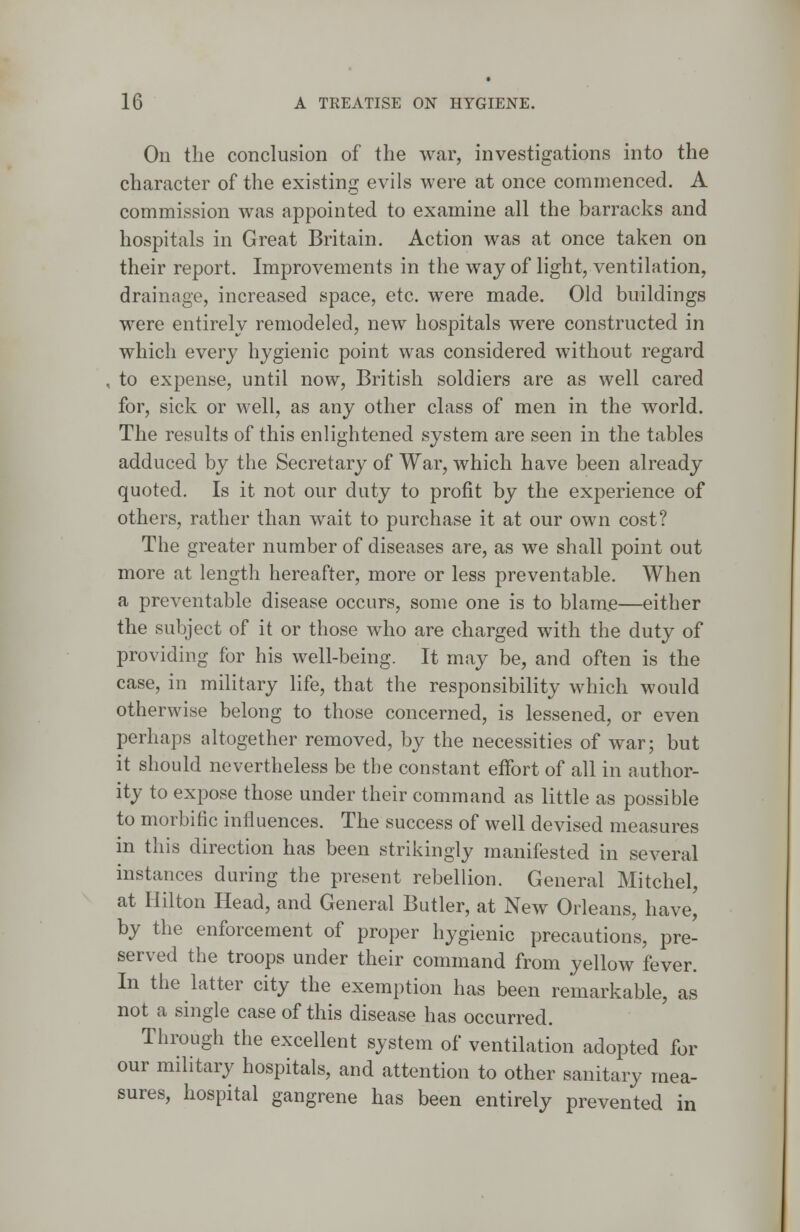 On the conclusion of the war, investigations into the character of the existing evils were at once commenced. A commission was appointed to examine all the barracks and hospitals in Great Britain. Action was at once taken on their report. Improvements in the way of light, ventilation, drainage, increased space, etc. were made. Old buildings were entirely remodeled, new hospitals were constructed in which every hygienic point was considered without regard , to expense, until now, British soldiers are as well cared for, sick or well, as any other class of men in the world. The results of this enlightened system are seen in the tables adduced by the Secretary of War, which have been already quoted. Is it not our duty to profit by the experience of others, rather than wait to purchase it at our own cost? The greater number of diseases are, as we shall point out more at length hereafter, more or less preventable. When a preventable disease occurs, some one is to blame—either the subject of it or those who are charged with the duty of providing for his well-being. It may be, and often is the case, in military life, that the responsibility which would otherwise belong to those concerned, is lessened, or even perhaps altogether removed, by the necessities of war; but it should nevertheless be the constant effort of all in author- ity to expose those under their command as little as possible to morbific influences. The success of well devised measures in this direction has been strikingly manifested in several instances during the present rebellion. General Mitchel, at Hilton Head, and General Butler, at New Orleans, have,' by the enforcement of proper hygienic precautions, pre- served the troops under their command from yellow fever. In the latter city the exemption has been remarkable, as not a single case of this disease has occurred. Through the excellent system of ventilation adopted for our military hospitals, and attention to other sanitary mea- sures, hospital gangrene has been entirely prevented in