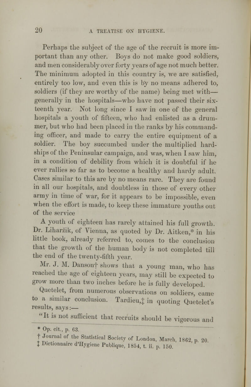 Perhaps the subject of the age of the recruit is more im- portant than any other. Boys do not make good soldiers, and men considerably over forty years of age not much better. The minimum adopted in this country is, we are satisfied, entirely too low, and even this is by no means adhered to, soldiers (if they are worthy of the name) being met with— generally in the hospitals—who have not passed their six- teenth year. Not long since I saw in one of the general hospitals a youth of fifteen, who had enlisted as a drum- mer, but who had been placed in the ranks by his command- ing officer, and made to carry the entire equipment of a soldier. The boy succumbed under the multiplied hard- ships of the Peninsular campaign, and was, when I saw him, in a condition of debility from which it is doubtful if he ever rallies so far as to become a healthy and hardy adult. Cases similar to this are by no means rare. They are found in all our hospitals, and doubtless in those of every other army in time of war, for it appears to be impossible, even when the effort is made, to keep these immature youths out of the service A youth of eighteen has rarely attained his full growth. Dr. Liharzik, of Vienna, as quoted by Dr. Aitken,* in his little book, already referred to, comes to the conclusion that the growth of the human body is not completed till the end of the twenty-fifth year. Mr. J. M. Dansonf shows that a young man, who has reached the age of eighteen years, may still be expected to grow more than two inches before he is fully developed. Quetelet, from numerous observations on soldiers, came to a similar conclusion. Tardieu,J in quoting Quetelet's results, says:— It is not sinlocie^Uia^ecruits should be vigorous and * Op. cit, p. 63. f Journal of the Statistical Society of London, March, 1862 P ?0 I Dictionnaire d'Hygiene Publique, 1854, t. ii. p. 150.