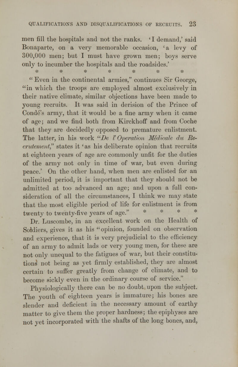 men fill the hospitals and not the ranks. ' I demand,' said Bonaparte, on a very memorable occasion, 'a levy of 300,000 men; but I must have grown men; boys serve only to incumber the hospitals and the roadsides.' *******  Even in the continental armies, continues Sir George, in which the troops are employed almost exclusively in their native climate, similar objections have been made to young recruits. It was said in derision of the Prince of Conde's army, that it would be a fine army when it came of age; and we find both from Kirckhoff and from Coche that they are decidedly opposed to premature enlistment. The latter, in his work De V Operation Medicale du Re- crutemeirf states it 'as his deliberate opinion that recruits at eighteen years of age are commonly unfit for the duties of the army not only in time of war, but even during peace.' On the other hand, when men are enlisted for an unlimited period, it is important that they should not be admitted at too advanced an age; and upon a full con- sideration of all the circumstances, I think we may state that the most eligible period of life for enlistment is from twenty to twenty-five years of age. * * * Dr. Luscombe, in an excellent work on the Health of Soldiers, gives it as his opinion, founded on observation and experience, that it is very prejudicial to the efficiency of an army to admit lads or very young men, for these are not only unequal to the fatigues of war, but their constitu- tions not being as yet firmly established, they are almost certain to suffer greatly from change of climate, and to become sickly even in the ordinary course of service. Physiologically there can be no doubt upon the subject. The youth of eighteen years is immature; his bones are slender and deficient in the necessary amount of earthy matter to give them the proper hardness; the epiphyses are not yet incorporated with the shafts of the long bones, and,