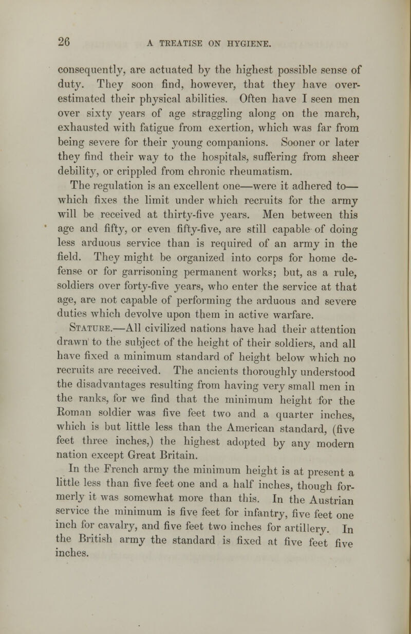 consequently, are actuated by the highest possible sense of duty. They soon find, however, that they have over- estimated their physical abilities. Often have I seen men over sixty years of age straggling along on the march, exhausted with fatigue from exertion, which was far from being severe for their young companions. Sooner or later they find their way to the hospitals, suffering from sheer debility, or crippled from chronic rheumatism. The regulation is an excellent one—were it adhered to— which fixes the limit under which recruits for the army will be received at thirty-five years. Men between this age and fifty, or even fifty-five, are still capable of doing less arduous service than is required of an army in the field. They might be organized into corps for home de- fense or for garrisoning permanent works; but, as a rule, soldiers over forty-five years, who enter the service at that age, are not capable of performing the arduous and severe duties which devolve upon them in active warfare. Stature.—All civilized nations have had their attention drawn to the subject of the height of their soldiers, and all have fixed a minimum standard of height below which no recruits are received. The ancients thoroughly understood the disadvantages resulting from having very small men in the ranks, for we find that the minimum height for the Roman soldier was five feet two and a quarter inches, which is but little less than the American standard, (five feet three inches,) the highest adopted by any modern nation except Great Britain. In the French army the minimum height is at present a little less than five feet one and a half inches, though for- merly it was somewhat more than this. In the Austrian service the minimum is five feet for infantry, five feet one inch for cavalry, and five feet two inches for artillery. In the British army the standard is fixed at five feet five inches.