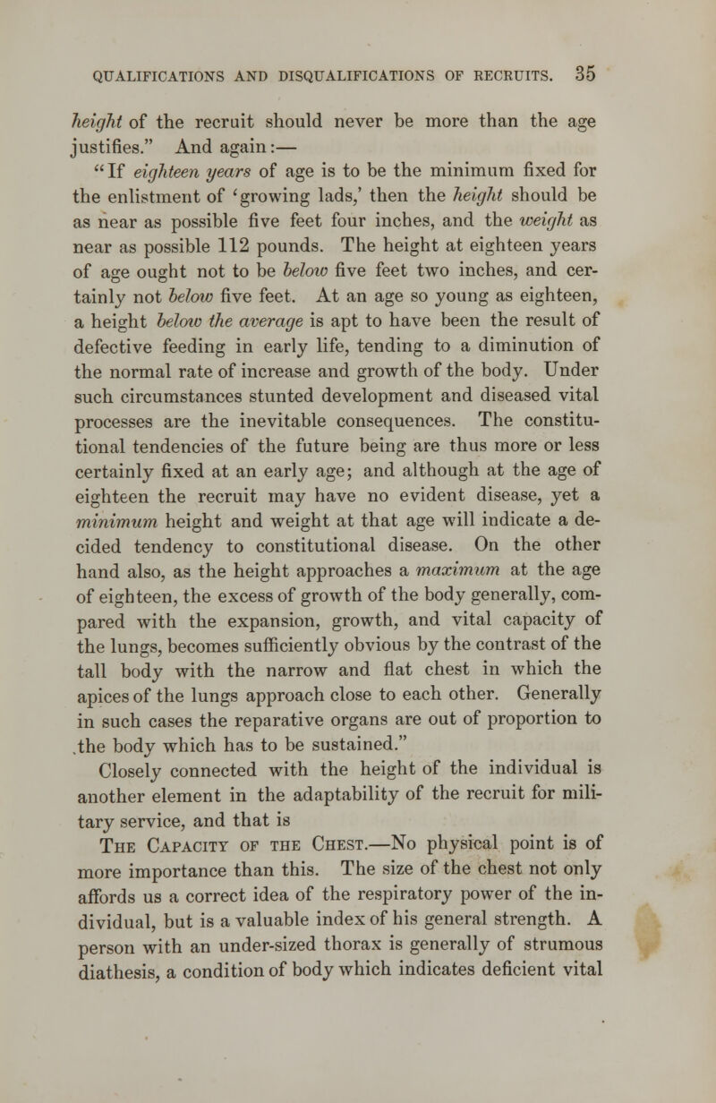 height of the recruit should never be more than the age justifies. And again:— If eighteen years of age is to be the minimum fixed for the enlistment of 'growing lads/ then the height should be as near as possible five feet four inches, and the weight as near as possible 112 pounds. The height at eighteen years of age ought not to be below five feet two inches, and cer- tainly not below five feet. At an age so young as eighteen, a height below the average is apt to have been the result of defective feeding in early life, tending to a diminution of the normal rate of increase and growth of the body. Under such circumstances stunted development and diseased vital processes are the inevitable consequences. The constitu- tional tendencies of the future being are thus more or less certainly fixed at an early age; and although at the age of eighteen the recruit may have no evident disease, yet a minimum height and weight at that age will indicate a de- cided tendency to constitutional disease. On the other hand also, as the height approaches a maximum at the age of eighteen, the excess of growth of the body generally, com- pared with the expansion, growth, and vital capacity of the lungs, becomes sufficiently obvious by the contrast of the tall body with the narrow and flat chest in which the apices of the lungs approach close to each other. Generally in such cases the reparative organs are out of proportion to .the body which has to be sustained. Closely connected with the height of the individual is another element in the adaptability of the recruit for mili- tary service, and that is The Capacity of the Chest.—No physical point is of more importance than this. The size of the chest not only affords us a correct idea of the respiratory power of the in- dividual, but is a valuable index of his general strength. A person with an under-sized thorax is generally of strumous diathesis, a condition of body which indicates deficient vital
