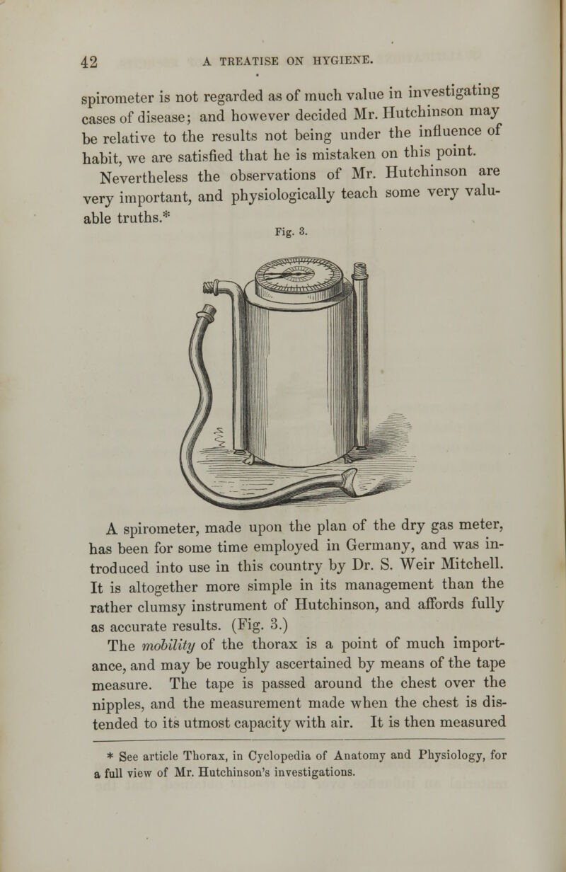 spirometer is not regarded as of much value in investigating cases of disease; and however decided Mr. Hutchinson may be relative to the results not being under the influence of habit, we are satisfied that he is mistaken on this point. Nevertheless the observations of Mr. Hutchinson are very important, and physiologically teach some very valu- able truths.* Fig. 3. A spirometer, made upon the plan of the dry gas meter, has been for some time employed in Germany, and was in- troduced into use in this country by Dr. S. Weir Mitchell. It is altogether more simple in its management than the rather clumsy instrument of Hutchinson, and affords fully as accurate results. (Fig. 3.) The mobility of the thorax is a point of much import- ance, and may be roughly ascertained by means of the tape measure. The tape is passed around the chest over the nipples, and the measurement made when the chest is dis- tended to its utmost capacity with air. It is then measured * See article Thorax, in Cyclopedia of Anatomy and Physiology, for a full view of Mr. Hutchinson's investigations.