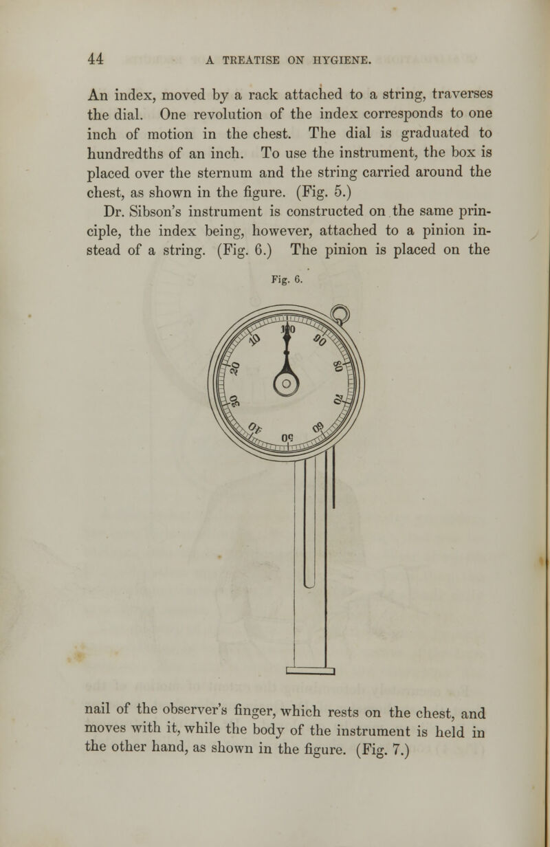 An index, moved by a rack attached to a string, traverses the dial. One revolution of the index corresponds to one inch of motion in the chest. The dial is graduated to hundredths of an inch. To use the instrument, the box is placed over the sternum and the string carried around the chest, as shown in the figure. (Fig. 5.) Dr. Sibson's instrument is constructed on the same prin- ciple, the index being, however, attached to a pinion in- stead of a string. (Fig. 6.) The pinion is placed on the Fig. 6. nail of the observer's finger, which rests on the chest, and moves with it, while the body of the instrument is held in the other hand, as shown in the figure. (Fig. 7.)