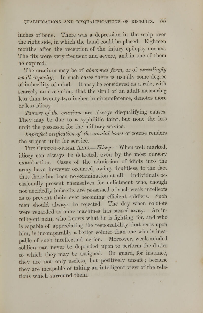 inches of bone. There was a depression in the scalp over the right side, in which the hand could be placed. Eighteen months after the reception of the injury epilepsy ensued. The fits were very frequent and severe, and in one of them he expired. The cranium may be of abnormal form, or of exceedingly small capacity. In such cases there is usually some degree of imbecility of mind. It may be considered as a rule, with scarcely an exception, that the skull of an adult measuring less than twenty-two inches in circumference, denotes more or less idiocy. Tumors of the cranium are always disqualifying causes. They may be due to a syphilitic taint, but none the less unfit the possessor for the military service. Imperfect ossification of the cranial bones of course renders the subject unfit for service. The Cerebro-spinal Axis.—Idiocy.—When well marked, idiocy can always be detected, even by the most cursory examination. Cases of the admission of idiots into the army have however occurred, owing, doubtless, to the fact that there has been no examination at all. Individuals oc- casionally present themselves for enlistment who, though not decidedly imbecile, are possessed of such weak intellects as to prevent their ever becoming efficient soldiers. Such men should always be rejected. The day when soldiers were regarded as mere machines has passed away. An in- telligent man, who knows what he is fighting for, and who is capable of appreciating the responsibility that rests upon him, is incomparably a better soldier than one who is inca- pable of such intellectual action. Moreover, weak-minded soldiers can never be depended upon to perform the duties to which they may be assigned. On guard, for instance, they are not only useless, but positively unsafe; because they are incapable of taking an intelligent view of the rela- tions which surround them.