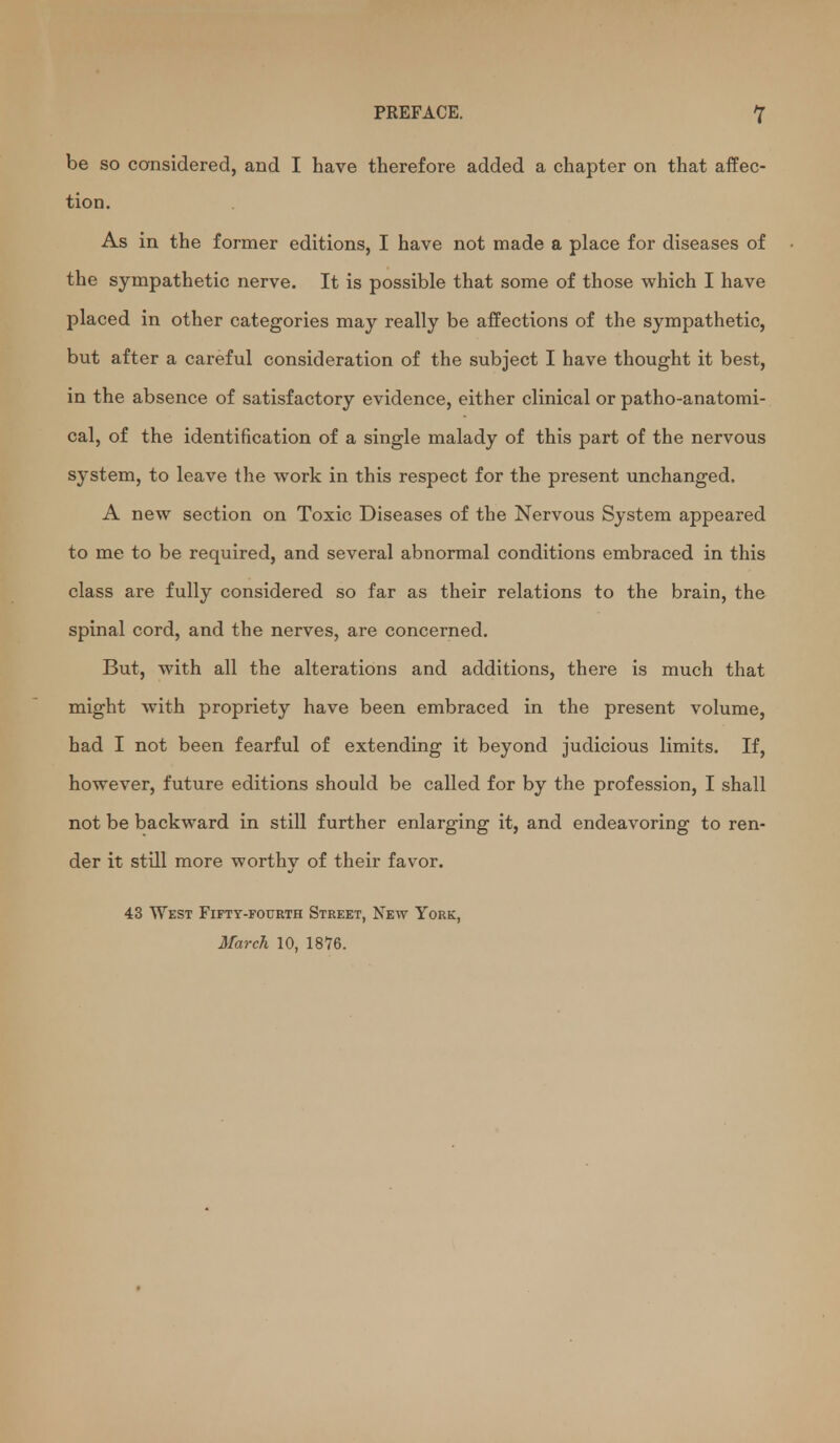 PREFACE. Y be so cansidered, and I have therefore added a chapter on that affec- tion. As in the former editions, I have not made a place for diseases of the sympathetic nerve. It is possible that some of those which I have placed in other categories may really be affections of the sympathetic, but after a careful consideration of the subject I have thought it best, in the absence of satisfactory evidence, either clinical or patho-anatomi- cal, of the identification of a single malady of this part of the nervous system, to leave the work in this respect for the present unchanged. A new section on Toxic Diseases of the Nervous System appeared to me to be required, and several abnormal conditions embraced in this class are fully considered so far as their relations to the brain, the spinal cord, and the nerves, are concerned. But, with all the alterations and additions, there is much that might with propriety have been embraced in the present volume, had I not been fearful of extending it beyond judicious limits. If, however, future editions should be called for by the profession, I shall not be backward in still further enlarging it, and endeavoring to ren- der it still more worthy of their favor. 43 West Fifty-fourth Street, New York, March 10, 1876.