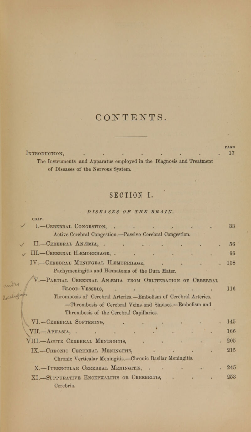 CONTENTS. PAGB Inteoduotion, ........ 17 The Instruments and Apparatus employed in the Diagnosis and Treatment of Diseases of the Nervous System. SECTION I. DISEASES OF THE BRAIN. CHAP. ^ I.—Oebebeal Congestion, ...... 33 Active Cerebral Congestion.—Passive Cerebral Congestion, v/ II.—Cerebral Anosmia, . . . . . . .56 ^ III.—Cerebral Hemorrhage, . ..... 66 IV.—Cerebral Meningeal Hemorrhage, .... 108 Pachymeningitis and Haematoma of the Dura Mater. V.—Partial Cerebral Anemia from Obliteration of Cerebral Blood-Vessels, ...... 116 Thrombosis of Cerebral Arteries.—Embolism of Cerebral Arteries. —Thrombosis of Cerebral Veins and Sinuses.—Embolism and Thrombosis of the Cerebral Capillaries. VI.—Cerebral Softening, . . . . • .145 VII.—Aphasia, . . . . .' . . . 166 VIII.—Acute Cerebral Meningitis, ..... 205 IX.—Chronic Cerebral Meningitis, .... 215 Chronic Verticalar Meningitis.—Chronic Basilar Meningitis. X.—Tubercular Cerebral Meningitis, ..... 245 XI.—S\jppurative Encephalitis or Cbrebeitis, . . . 253 Cerebria.