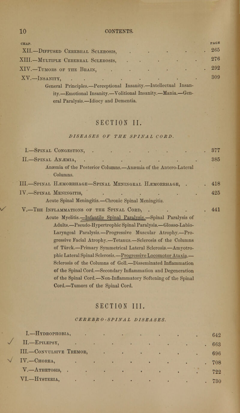 CHAP. PAGE XII.—Diffused Cerebral Sclerosis, . • • ... 265 XIII. —Multiple Cerebral Sclerosis, . . . • • 276 XIV. —Tumors of the Brain, . . • • • • 292 XV.—Insanity, 309 General Principles.—Perceptional Insanity.—Intellectual Insan- ity.—Emotional Insanity.—Volitional Insanity.—Mania.—Gen- eral Paralysis.—Idiocy and Dementia. SECTION II. DISEASES OF THE SPINAL CORD. I.—Spinal Congestion, . . . . . . . 377 II.—Spinal Anemia, ....... 385 Anaemia of the Posterior Columns.—Anaemia of the Antero-Lateral Columns. III. —Spinal Hemorrhage—Spinal Meningeal Hemorrhage, . . 418 IV. —Spinal Meningitis, ...... 425 Acute Spinal Meningitis.—Chronic Spinal Meningitis. V. —The Inflammations of the Spinal Cord, . . . . 441 Acute Myelitis.-—Infantile Spinal Pari^lvsis.—Spinal Paralysis of Adults.—Pseudo-Hypertropbic Spinal Paralysis.—Glosso-Labio- Laryngeal Paralysis.—Progressive Muscular Atrophy.—Pro- gressive Facial Atrophy.—Tetanus.—Sclerosis of the Columns of Tiirck.—Primary Symmetrical Lateral Sclerosis.—Amyotro- phic Lateral Spinal Sclerosis.—Progressive Locomotor Ataxia.— Sclerosis of the Columns of Goll.—Disseminated Inflammation of the Spinal Cord.—Secondary Inflammation and Degeneration of the Spinal Cord.—Non-Inflammatory Softening of the Spinal Cord.—Tumors of the Spinal Cord. SECTION III. CEREBRO SPINAL DISEASES. I.—Hydrophobia, -/ II.—Epilepsy, III.—Convulsive Tremor, V IV.—Chorea, V.—Athetosis, , VI. —Hysteria, 642 . 663 696 . 708 722 . 730