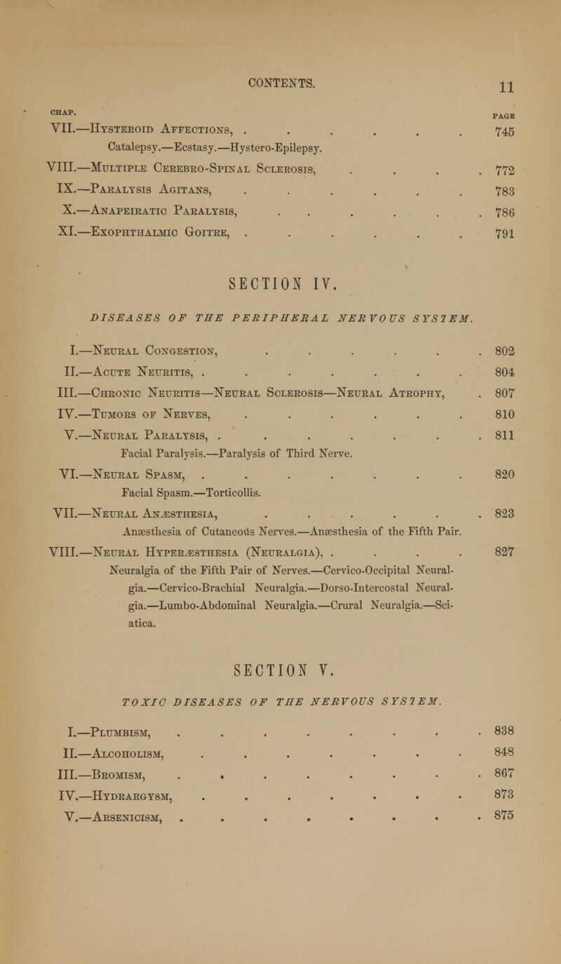 PAGE VII. —Htsteroid Affections, ...... 745 Catalepsy.—Ecstasy.—Hystero-Epilepsy. VIII. —Multiple OEUEBEO-SprNAL Sclerosis, .... 772 IX.—Paralysis Agitans, ...... 783 X. —Anapeiratio Paralysis, . . . . . . 786 XI. —Exophthalmic Goitre, . . . . . .791 SECTION IV. DISEASES OF THE PERIPHERAL NERVOUS SYSIEM. I.—Neural Congestion, ...... 802 II.—Acute Neuritis, . . . . . . . 804 III. —Chronic Neuritis—Neural Sclerosis—Neural Atrophy, . 807 IV. —Tumors of Nerves, ...... 810 V.—Neural Paralysis, . ...... 811 Facial Paralysis.—Paralysis of Third Nerve. VI.—Neural Spasm, ....... 820 Facial Spasm.—Torticollis. VII. —Neural Anesthesia, ...... 823 Anaesthesia of Cutaneoils Nerves.—Ansesthesia of the Fifth Pair. VIII. —Neural Hyperesthesia (Neuralgia), .... 827 Neuralgia of the Fifth Pair of Nerves.—Cervico-Occipital Neural- gia.—Cervico-Brachial Neuralgia.—Dorso-Intercostal Neural- gia.—Lumbo-Abdominal Neuralgia.—Crural Neuralgia.—Sci- atica. SECTION V. TOXIC DISEASES OF THE NERVOUS SYSIEM. I.—Plumbism, ........ 838 II.—Alcoholism, ....... 848 III. —Beomism, 867 IV. —Hydrargysm, ....... 873 V.—Arsenioism, 875