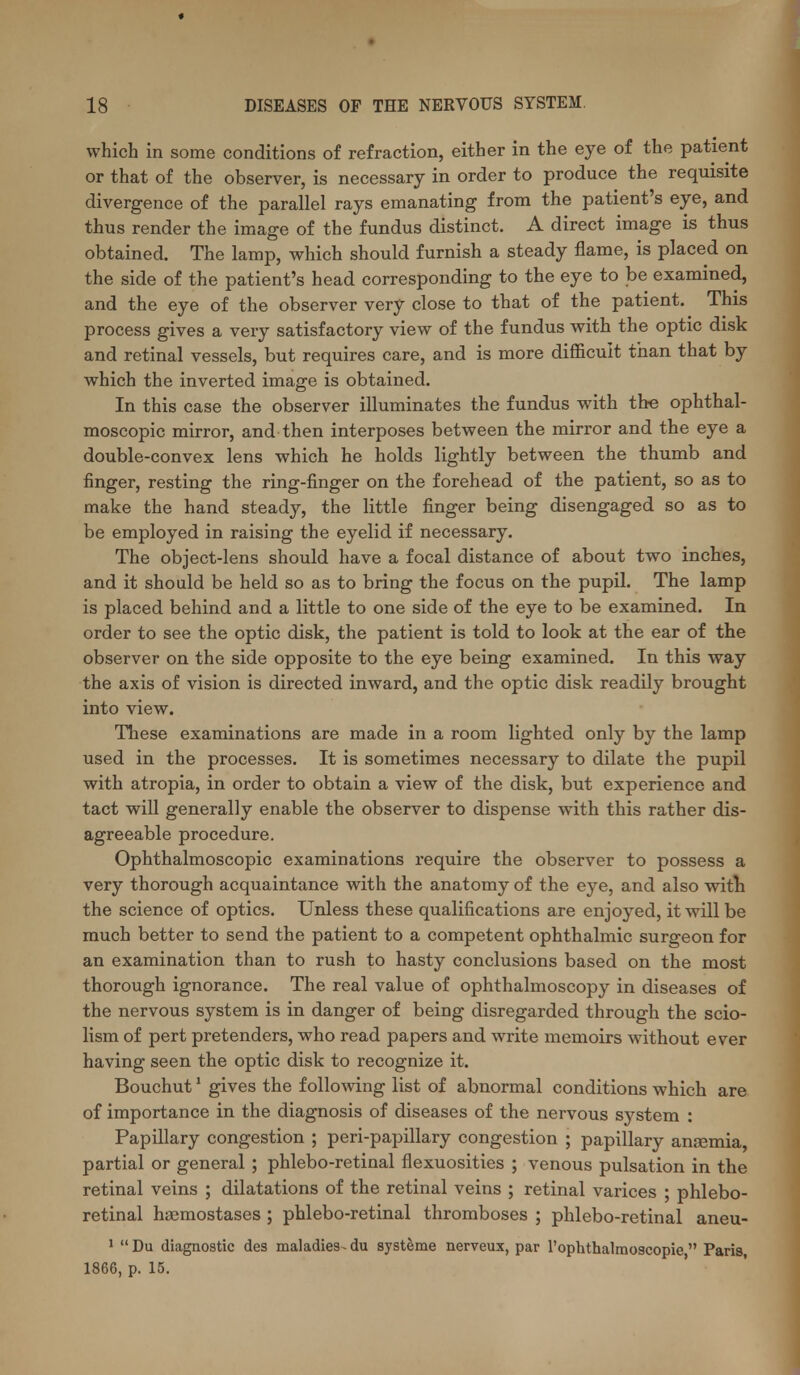 which in some conditions of refraction, either in the eye of the patient or that of the observer, is necessary in order to produce the requisite divergence of the parallel rays emanating from the patient's eye, and thus render the image of the fundus distinct. A direct image is thus obtained. The lamp, which should furnish a steady flame, is placed on the side of the patient's head corresponding to the eye to be examined, and the eye of the observer very close to that of the patient. This process gives a very satisfactory view of the fundus with the optic disk and retinal vessels, but requires care, and is more difficult than that by which the inverted image is obtained. In this case the observer illuminates the fundus with the ophthal- moscopic mirror, and then interposes between the mirror and the eye a double-convex lens which he holds lightly between the thumb and finger, resting the ring-finger on the forehead of the patient, so as to make the hand steady, the little finger being disengaged so as to be employed in raising the eyelid if necessary. The object-lens should have a focal distance of about two inches, and it should be held so as to bring the focus on the pupil. The lamp is placed behind and a little to one side of the eye to be examined. In order to see the optic disk, the patient is told to look at the ear of the observer on the side opposite to the eye being examined. In this way the axis of vision is directed inward, and the optic disk readily brought into view. These examinations are made in a room lighted only by the lamp used in the processes. It is sometimes necessary to dilate the pupil with atropia, in order to obtain a view of the disk, but experience and tact will generally enable the observer to dispense with this rather dis- agreeable procedure. Ophthalmoscopic examinations require the observer to possess a very thorough acquaintance with the anatomy of the eye, and also witlx the science of optics. Unless these qualifications are enjoyed, it will be much better to send the patient to a competent ophthalmic surgeon for an examination than to rush to hasty conclusions based on the most thorough ignorance. The real value of ophthalmoscopy in diseases of the nervous system is in danger of being disregarded through the scio- lism of pert pretenders, who read papers and write memoirs without ever having seen the optic disk to recognize it. Bouchut * gives the following list of abnormal conditions which are of importance in the diagnosis of diseases of the nervous sj'^stem : Papillary congestion ; peri-papillary congestion ; papillary anfemia, partial or general ; phlebo-retinal flexuosities ; venous pulsation in the retinal veins ; dilatations of the retinal veins ; retinal varices ; phlebo- retinal hsemostases ; phlebo-retinal thromboses ; phlebo-retinal aneu- 1  Du diagnostic des maladies- du systeme nerveux, par I'ophthalmoscopie  Paris, 1866, p. 15.