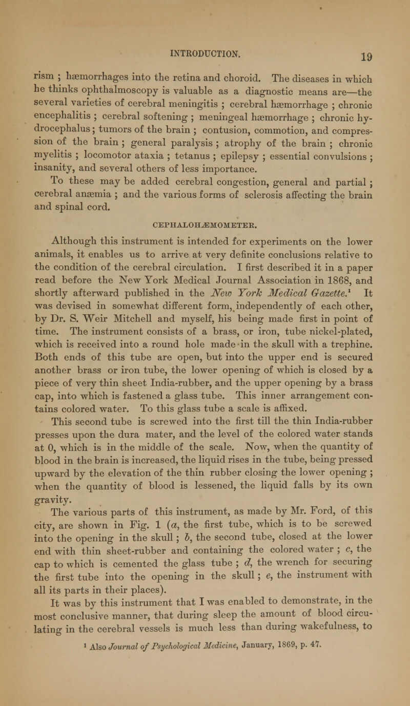 rism ; haemorrhages into the retina and choroid. The diseases in which he thinks ophthalmoscopy is valuable as a diagnostic means are—the several varieties of cerebral meningitis ; cerebral haemorrhage ; chronic encephalitis ; cerebral softening ; meningeal haemorrhage ; chronic hy- drocephalus ; tumors of the brain ; contusion, commotion, and compres- sion of the brain ; general paralysis ; atrophy of the brain ; chronic myelitis ; locomotor ataxia ; tetanus ; epilepsy ; essential convulsions ; insanity, and several others of less importance. To these may be added cerebral congestion, general and partial ; cerebral anaemia ; and the various forms of sclerosis affecting the brain and spinal cord. CEPHAXOHJEMOMETEE. Although this instrument is intended for experiments on the lower animals, it enables us to arrive at very definite conclusions relative to the condition of the cerebral circulation. I first described it in a paper read before the New York Medical Journal Association in 1868, and shortly afterward published in the New York Medical Gazette} It was devised in somewhat different form, independently of each other, by Dr. S. Weir Mitchell and myself, his being made first in point of time. The instrument consists of a brass, or iron, tube nickel-plated, which is received into a round hole made in the skull with a trephine. Both ends of this tube are open, but into the upper end is secured another brass or iron tube, the lower opening of which is closed by a piece of very thin sheet India-rubber, and the upper opening by a brass cap, into which is fastened a glass tube. This inner arrangement con- tains colored water. To this glass tube a scale is affixed. This second tube is screwed into the first till the thin India-rubber presses upon the dura mater, and the level of the colored water stands at 0, which is in the middle of the scale. Now, when the quantity of blood in the brain is increased, the liquid rises in the tube, being pressed upward by the elevation of the thin rubber closing the lower opening ; when the quantity of blood is lessened, the liquid falls by its own gravity. The various parts of this instrument, as made by Mr. Ford, of this city, are shown in Fig. 1 (a, the first tube, which is to be screwed into the opening in the skull; 5, the second tube, closed at the lower end with thin sheet-rubber and containing the colored water ; c, the cap to which is cemented the glass tube ; d, the wrench for securing the first tube into the opening in the skull; e, the instrument with all its parts in their places). It was by this instrument that I was enabled to demonstrate, in the most conclusive manner, that during sleep the amount of blood circu- lating in the cerebral vessels is much less than during wakefulness, to