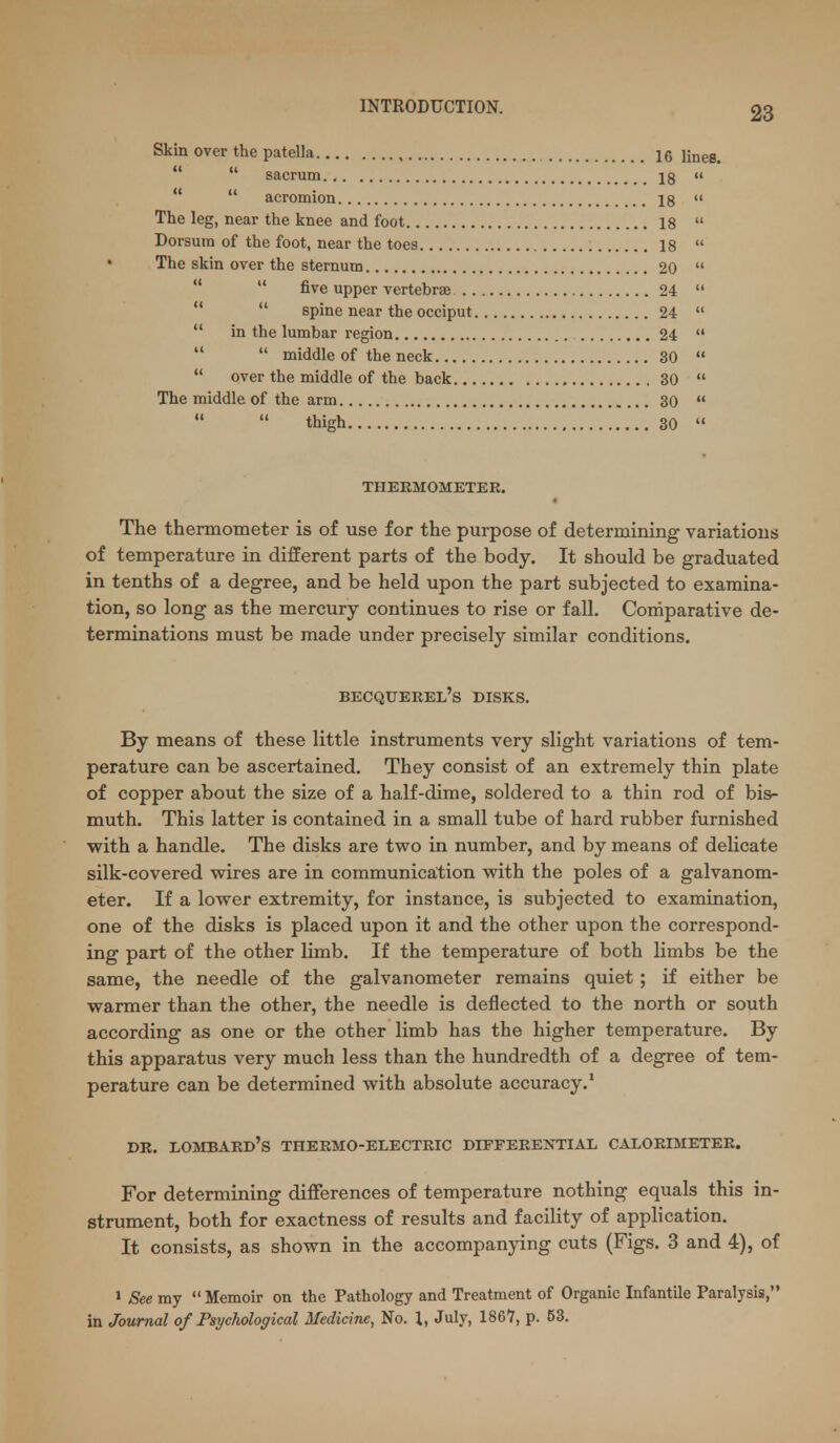 Skin over the patella 16 lines.   sacrum 18    acromion 18  The leg, near the knee and foot 18  Dorsum of the foot, near the toes 18  The skin over the sternum 20    five upper vertebrae 24    spine near the occiput 24   in the lumbar region 24    middle of the neck 30   over the middle of the back , 30  The middle of the arm 30    thigh 30  THERMOMETEK. The thermometer is of use for the purpose of determining variations of temperature in different parts of the body. It should be graduated in tenths of a degree, and be held upon the part subjected to examina- tion, so long as the mercury continues to rise or fall. Comparative de- terminations must be made under precisely similar conditions. becqueeel's disks. By means of these little instruments very slight variations of tem- perature can be ascertained. They consist of an extremely thin plate of copper about the size of a half-dime, soldered to a thin rod of bis- muth. This latter is contained in a small tube of hard rubber furnished with a handle. The disks are two in number, and by means of delicate silk-covered wires are in communicaition with the poles of a galvanom- eter. If a lower extremity, for instance, is subjected to examination, one of the disks is placed upon it and the other upon the correspond- ing part of the other limb. If the temperature of both limbs be the same, the needle of the galvanometer remains quiet ; if either be warmer than the other, the needle is deflected to the north or south according as one or the other limb has the higher temperature. By this apparatus very much less than the hundredth of a degree of tem- perature can be determined with absolute accuracy.* DR. Lombard's thermo-electric differential calorimeter. For determining differences of temperature nothing equals this in- strument, both for exactness of results and facility of application. It consists, as shown in the accompanying cuts (Figs. 3 and 4), of > See my  Memoir on the Pathology and Treatment of Organic Infantile Paralysis, in Journal of Psychological Medicine, No. I, July, 1867, p. 53.