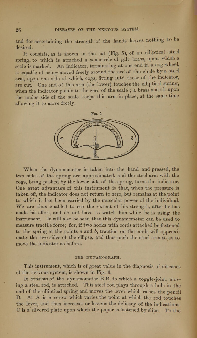 and for ascertaining the strength of the hands leaves nothing to be desired. It consists, as is shown in the cut (Fig. 5), of an elliptical steel spring, to which is attached a semicircle of gilt brass, upon which a scale is marked. An indicator, terminating at one end in a cog-wheel, is capable of being moved freely around the arc of the circle by a steel arm, upon one side of which, cogs, fitting int6 those of the indicator, are cut. One end of this arm (the lower) touches the elliptical spring, when the indicator points to the zero of the scale ; a brass sheath upon the under side of the scale keeps this arm in place, at the same time allowing it to move freely. Fig. 5. When the dynamometer is taken into the hand and pressed, the two sides of the spring are approximated, and the steel arm with the cogs, being pushed by the lower side of the spring, turns the indicator. One great advantage of this instrument is that, when the pressure is taken off, the indicator does not return to zero, but remains at the point to which it has been carried by the muscular power of the individual. We are thus enabled to see the extent of his strength, after he has made his effort, and do not have to watch him while he is using the instrument. It will also be seen that this dynamometer can be used to measure tractile force; for, if two hooks with cords attached be fastened to the spring at the points a and h, traction on the cords will approxi- mate the two sides of the ellipse, and thus push the steel arm so as to move the indicator as before. THE DYNAMOGRAPH. This instrument, which is of great value in the diagnosis of diseases of the nervous system, is shown in Fig. 6. It consists of the dynamometer B B, to which a toggle-joint, mov- ing a steel rod, is attached. This steel rod plays through a hole in the end of the elliptical spring and moves the lever which raises the pencil D. At A is a screw which varies the point at which the rod touches the lever, and thus increases or lessens the delicacy of the indications. C is a' silvered plate upon which the paper is fastened by clips. To the