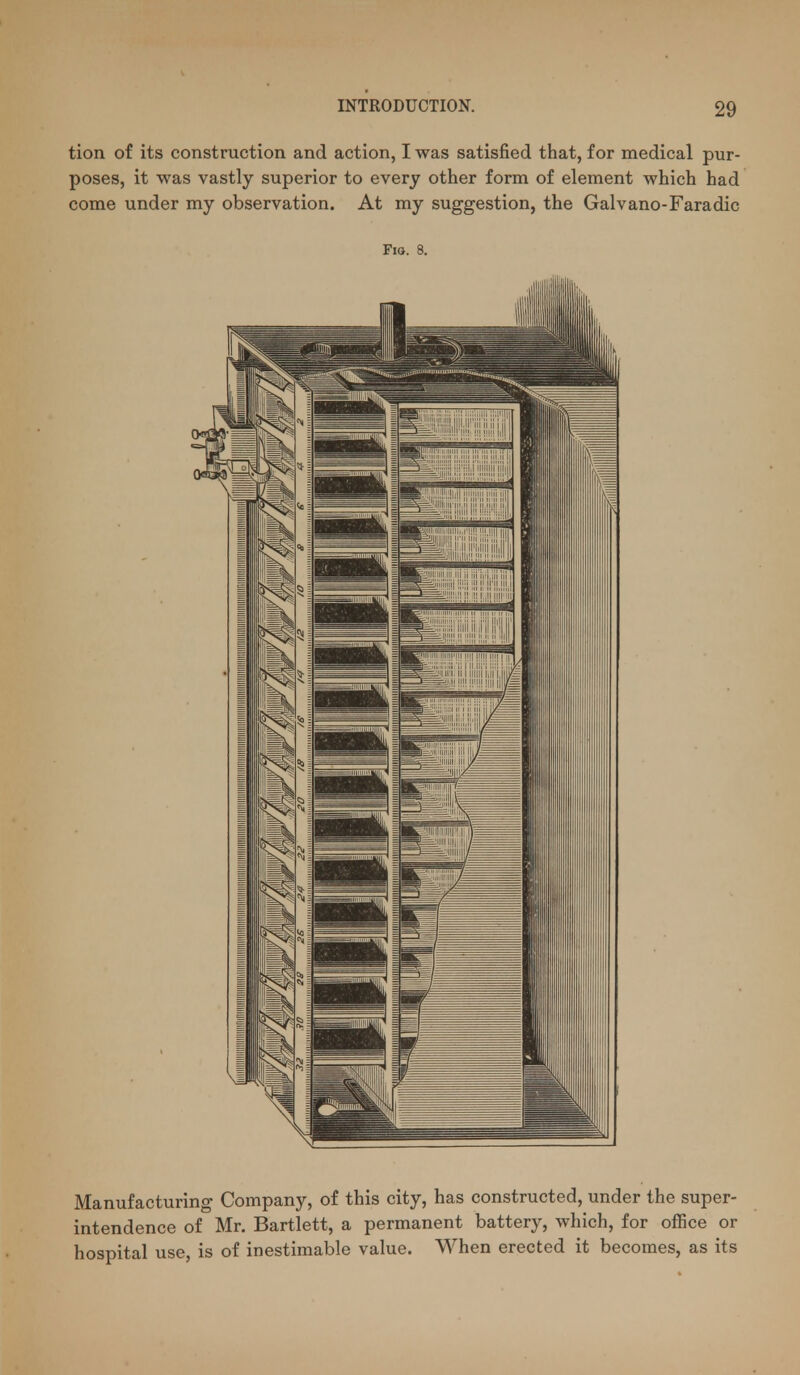 tion of its construction and action, I was satisfied that, for medical pur- poses, it was vastly superior to every other form of element which had come under my observation. At my suggestion, the Galvano-Faradic Fio. 8. Manufacturing Company, of this city, has constructed, under the super- intendence of Mr. Bartlett, a permanent battery, which, for office or hospital use, is of inestimable value. When erected it becomes, as its