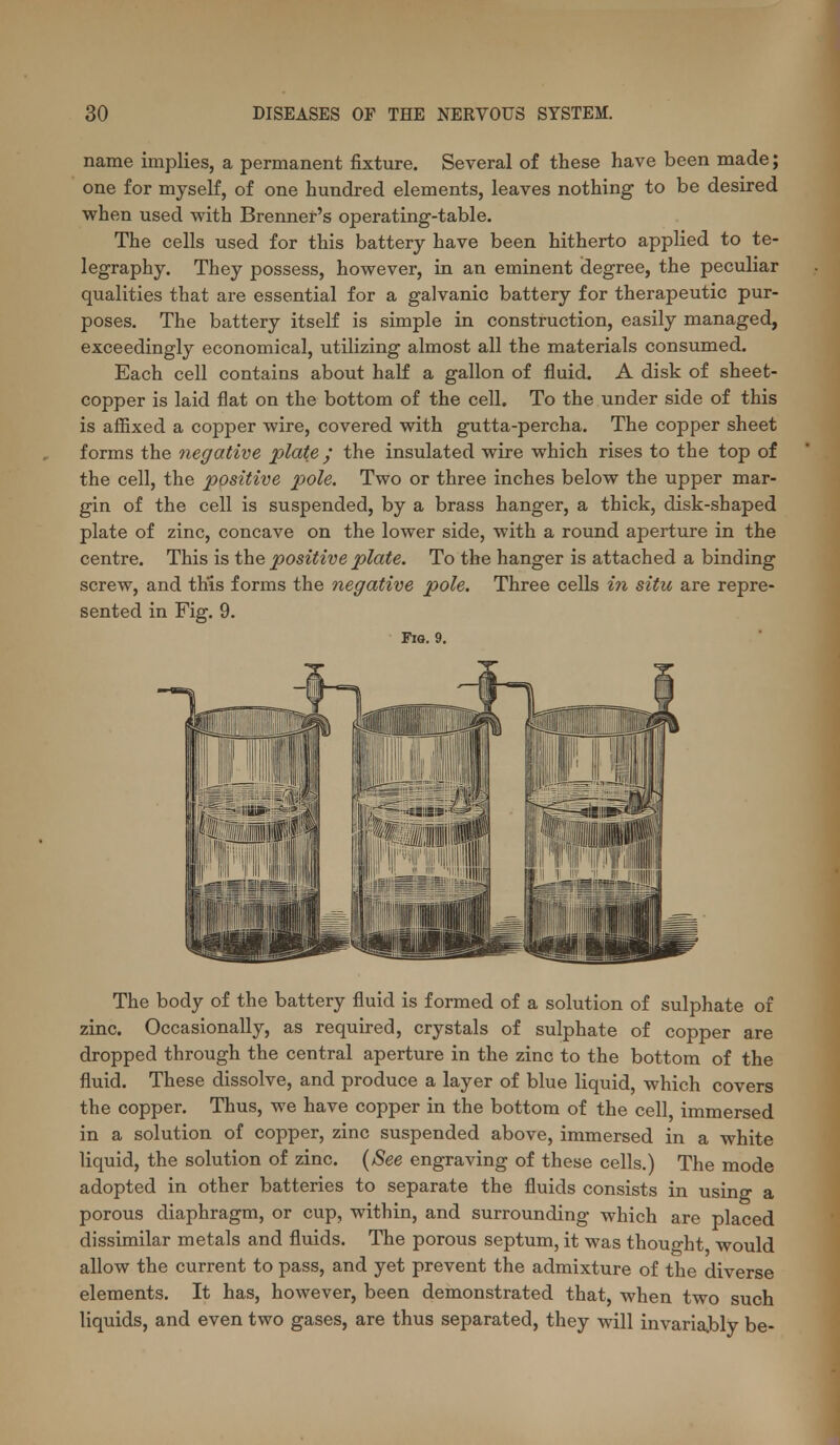 name implies, a permanent fixture. Several of these have been made; one for myself, of one hundred elements, leaves nothing to be desired when used with Brenner's operating-table. The cells used for this battery have been hitherto applied to te- legraphy. They possess, however, in an eminent degree, the peculiar qualities that are essential for a galvanic battery for therapeutic pur- poses. The battery itself is simple in construction, easily managed, exceedingly economical, utilizing almost all the materials consumed. Each cell contains about half a gallon of fluid. A disk of sheet- copper is laid flat on the bottom of the cell. To the under side of this is affixed a copper wire, covered with gutta-percha. The copper sheet forms the negative plate ; the insulated wire which rises to the top of the cell, the positive pole. Two or three inches below the upper mar- gin of the cell is suspended, by a brass hanger, a thick, disk-shaped plate of zinc, concave on the lower side, with a round aperture in the centre. This is the positive plate. To the hanger is attached a binding screw, and th'is forms the negative pole. Three cells i7i situ are repre- sented in Fig. 9. Fio. 9. The body of the battery fluid is formed of a solution of sulphate of zinc. Occasionally, as required, crystals of sulphate of copper are dropped through the central aperture in the zinc to the bottom of the fluid. These dissolve, and produce a layer of blue liquid, which covers the copper. Thus, we have copper in the bottom of the cell, immersed in a solution of copper, zinc suspended above, immersed in a white liquid, the solution of zinc. [See engraving of these cells.) The mode adopted in other batteries to separate the fluids consists in using a porous diaphragm, or cup, within, and surrounding which are placed dissimilar metals and fluids. The porous septum, it was thought, would allow the current to pass, and yet prevent the admixture of the diverse elements. It has, however, been demonstrated that, when two such liquids, and even two gases, are thus separated, they will invariajoly be-
