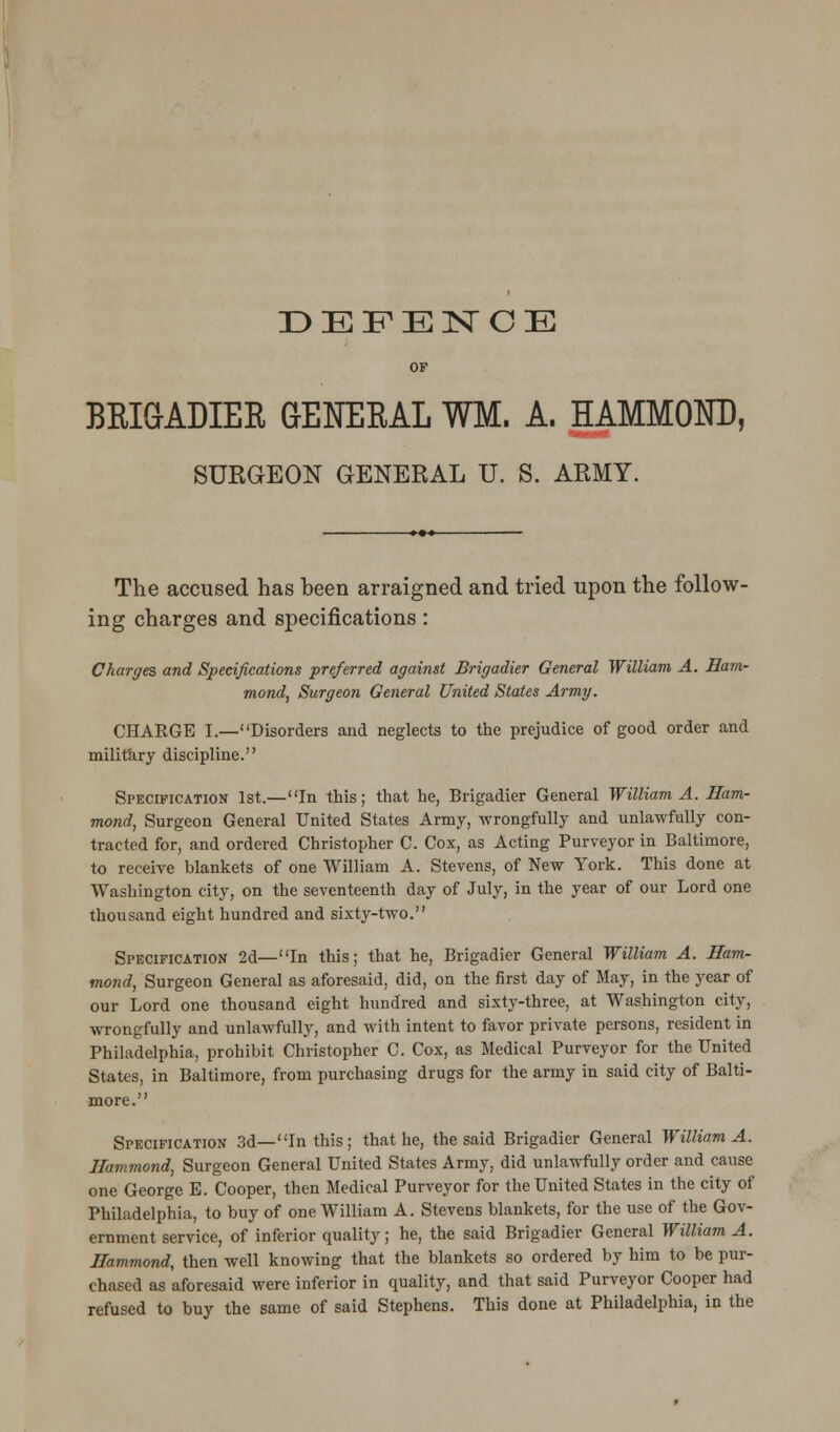 DEFENCE OP BEIGADIEE GENEEAL WM. A. HAMMOND, SURGEON GENERAL U. S. ARMY. The accused has been arraigned and tried upon the follow- ing charges and specifications: Charges and Specifications preferred against Brigadier General William A. Ham- mond, Surgeon General United States Army. CHARGE I.—Disorders and neglects to the prejudice of good order and military discipline. Specification 1st.—In this; that he, Brigadier General William A. Ham- mond, Surgeon General United States Army, wrongfully and unlawfully con- tracted for, and ordered Christopher C. Cox, as Acting Purveyor in Baltimore, to receive blankets of one William A. Stevens, of New York. This done at Washington city, on the seventeenth day of July, in the year of our Lord one thousand eight hundred and sixty-two. Specification 2d—In this; that he, Brigadier General William A. Ham- mond, Surgeon General as aforesaid, did, on the first day of May, in the year of our Lord one thousand eight hundred and sixty-three, at Washington city, wrongfully and unlawfully, and with intent to favor private persons, resident in Philadelphia, prohibit Christopher C. Cox, as Medical Purveyor for the United States, in Baltimore, from purchasing drugs for the army in said city of Balti- more. Specification 3d—In this; that he, the said Brigadier General William A. Hammond, Surgeon General United States Army, did unlawfully order and cause one George E. Cooper, then Medical Purveyor for the United States in the city of Philadelphia, to buy of one William A. Stevens blankets, for the use of the Gov- ernment service, of inferior quality; he, the said Brigadier General William A. Hammond, then well knowing that the blankets so ordered by him to be pur- chased as aforesaid were inferior in quality, and that said Purveyor Cooper had refused to buy the same of said Stephens. This done at Philadelphia, in the