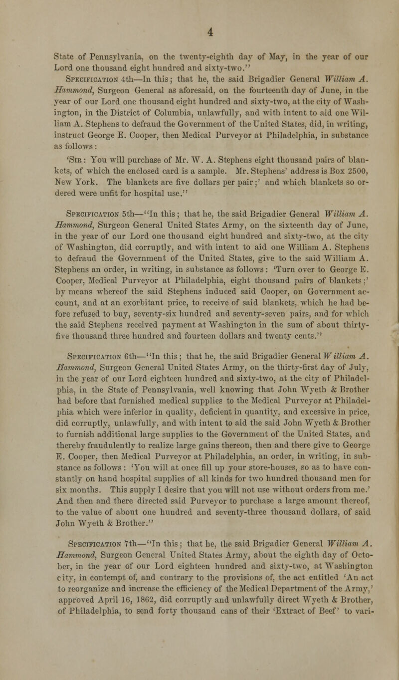 State of Pennsylvania, on the twenty-eighth day of May, in the year of our Lord one thousand eight hundred and sixty-two. Specification 4th—In this; that he, the said Brigadier General William A. Hammond, Surgeon General as aforesaid, on the fourteenth day of June, in the year of our Lord one thousand eight hundred and sixty-two, at the city of Wash- ington, in the District of Columbia, unlawfully, and with intent to aid one Wil- liam A. Stephens to defraud the Government of the United States, did, in writing, instruct George E. Cooper, then Medical Purveyor at Philadelphia, in substance as follows: 'Sir: You will purchase of Mr. W. A. Stephens eight thousand pairs of blan- kets, of which the enclosed card is a sample. Mr. Stephens' address is Box 2500, New York. The blankets are five dollars per pair;' and which blankets so or- dered were unfit for hospital use. Specification 5th—In this; that he, the said Brigadier General William A. Hammond, Surgeon General United States Army, on the sixteenth day of June, in the year of our Lord one thousand eight hundred and sixty-two, at the city of Washington, did corruptly, and with intent to aid one William A. Stephens to defraud the Government of the United States, give to the said William A. Stephens an order, in writing, in substance as follows: 'Turn over to George E. Cooper, Medical Purveyor at Philadelphia, eight thousand pairs of blankets:' by means whereof the said Stephens induced said Cooper, on Government ac- count, and at an exorbitant price, to receive of said blankets, which he had be- fore refused to buy, seventy-six hundred and seventy-seven pairs, and for which the said Stephens received payment at Washington in the sum of about thirty- five thousand three hundred and fourteen dollars and twenty cents. Specification 6th—In this ; that he, the said Brigadier General William A. Hammond, Surgeon General United States Army, on the thirty-first day of July, in the year of our Lord eighteen hundred and sixty-two, at the city of Philadel- phia, in the State of Pennsylvania, well knowing that John Wyeth & Brother had before that furnished medical supplies to the Medical Purveyor at Philadel- phia which were inferior in quality, deficient in quantity, and excessive in price, did corruptly, unlawfully, and with intent to aid the said John Wyeth & Brother to furnish additional large supplies to the Government of the United States, and thereby fraudulently to realize large gains thereon, then and there give to George E. Cooper, then Medical Purveyor at Philadelphia, an order, in writing, in sub- stance as follows : 'You will at once fill up your store-houses, so as to have con- stantly on hand hospital supplies of all kinds for two hundred thousand men for six months. This supply I desire that you will not use without orders from me.' And then and there directed said Purveyor to purchase a large amount thereof, to the value of about one hundred and seventy-three thousand dollars, of said John Wyeth & Brother. Specification 7 th—In this; that he, the said Brigadier General William A. Hammond, Surgeon General United States Army, about the eighth day of Octo- ber, in the year of our Lord eighteen hundred and sixty-two, at Washington city, in contempt of, and contrary to the provisions of, the act entitled 'An act to reorganize and increase the efficiency of the Medical Department of the Army,' approved April 16, 1862, did corruptly and unlawfully direct Wyeth k Brother, of Philadelphia, to send forty thousand cans of their 'Extract of Beef to vari-