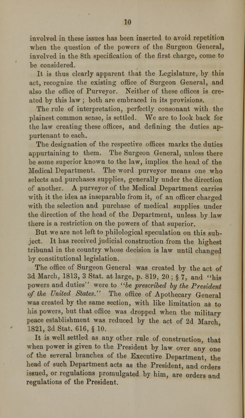 involved in these issues has been inserted to avoid repetition when the question of the powers of the Surgeon General, involved in the 8th specification of the first charge, come to be considered. It is thus clearly apparent that the Legislature, by this act, recognize the existing office of Surgeon General, and also the office of Purveyor. Neither of these offices is cre- ated by this law ; both are embraced in its provisions. The rule of interpretation, perfectly consonant with the plainest common sense, is settled. We are to look back for the law creating these offices, and defining the duties ap- purtenant to each. The designation of the respective offices marks the duties appurtaining to them. The Surgeon General, unless there be some superior known to the law, implies the head of the Medical Department. The word purveyor means one who selects and purchases supplies, generally under the direction of another. A purveyor of the Medical Department carries with it the idea as inseparable from it, of an officer charged with the selection and purchase of medical supplies under the direction of the head of the Department, unless by law there is a restriction on the powers of that superior. But we are not left to philological speculation on this sub- ject. It has received judicial construction from the highest tribunal in the country whose decision is law until changed by constitutional legislation. The office of Surgeon General was created by the act of 3d March, 1813, 3 Stat, at large, p. 819, 20 : § 7, and his powers and duties were to be prescribed by the President of the United States. The office of Apothecary General was created by the same section, with like limitation as to his powers, but that office was dropped when the military peace establishment was reduced by the act of 2d March 1821, 3d Stat. 616, § 10. It is well settled as any other rule of construction, that when power is given to the President by law over any one of the several branches of the Executive Department, the head of such Department acts as the President, and orders issued, or regulations promulgated by him, are orders and regulations of the President.