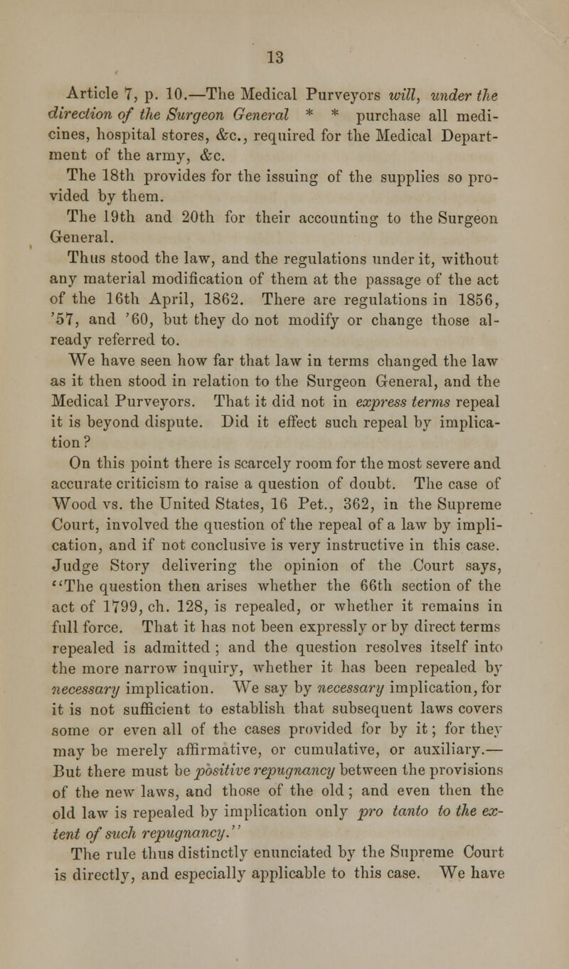 Article 7, p. 10.—The Medical Purveyors will, under the direction of the Surgeon General * * purchase all medi- cines, hospital stores, &c, required for the Medical Depart- ment of the army, &c. The 18th provides for the issuing of the supplies so pro- vided by them. The 19th and 20th for their accounting to the Surgeon General. Thus stood the law, and the regulations under it, without any material modification of them at the passage of the act of the 16th April, 1862. There are regulations in 1856, '57, and '60, but they do not modify or change those al- ready referred to. We have seen how far that law in terms changed the law as it then stood in relation to the Surgeon General, and the Medical Purveyors. That it did not in express terms repeal it is beyond dispute. Did it effect such repeal by implica- tion? On this point there is scarcely room for the most severe and accurate criticism to raise a question of doubt. The case of Wood vs. the United States, 16 Pet., 362, in the Supreme Court, involved the question of the repeal of a law by impli- cation, and if not conclusive is very instructive in this case. Judge Story delivering the opinion of the Court says, The question then arises whether the 66th section of the act of 1799, ch. 128, is repealed, or whether it remains in full force. That it has not been expressly or by direct terms repealed is admitted ; and the question resolves itself into the more narrow inquiry, whether it has been repealed by necessary implication. We say by necessary implication, for it is not sufficient to establish that subsequent laws covers some or even all of the cases provided for by it; for they may be merely affirmative, or cumulative, or auxiliary.— But there must be positive repugnancy between the provisions of the new laws, and those of the old; and even then the old law is repealed by implication only pro tanto to the ex- tent of such repugnancy. The rule thus distinctly enunciated by the Supreme Court is directly, and especially applicable to this case. We have