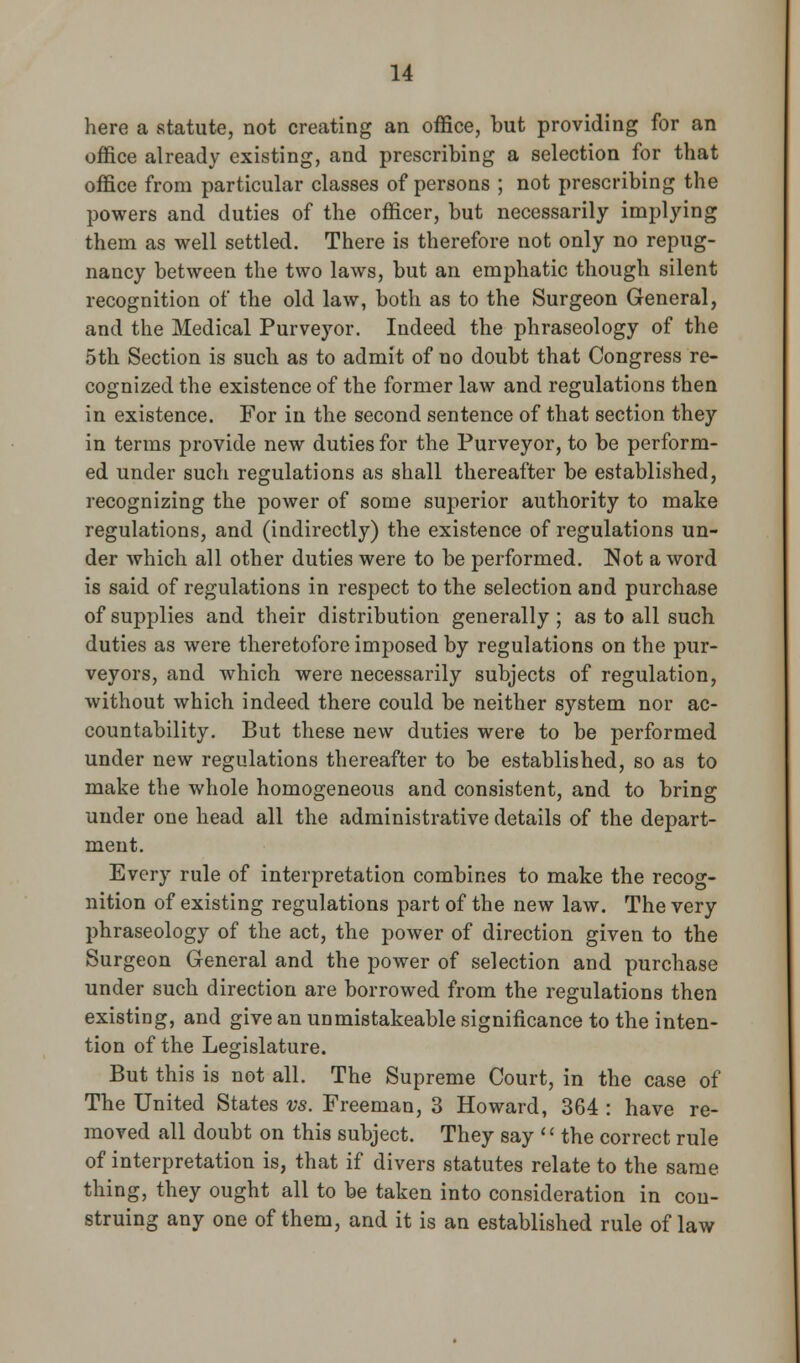 here a statute, not creating an office, but providing for an office already existing, and prescribing a selection for that office from particular classes of persons ; not prescribing the powers and duties of the officer, but necessarily implying them as well settled. There is therefore not only no repug- nancy between the two laws, but an emphatic though silent recognition of the old law, both as to the Surgeon General, and the Medical Purveyor. Indeed the phraseology of the 5th Section is such as to admit of no doubt that Congress re- cognized the existence of the former law and regulations then in existence. For in the second sentence of that section they in terms provide new duties for the Purveyor, to be perform- ed under such regulations as shall thereafter be established, recognizing the power of some superior authority to make regulations, and (indirectly) the existence of regulations un- der which all other duties were to be performed. Not a word is said of regulations in respect to the selection and purchase of supplies and their distribution generally ; as to all such duties as were theretofore imposed by regulations on the pur- veyors, and which were necessarily subjects of regulation, without which indeed there could be neither system nor ac- countability. But these new duties were to be performed under new regulations thereafter to be established, so as to make the whole homogeneous and consistent, and to bring under one head all the administrative details of the depart- ment. Every rule of interpretation combines to make the recog- nition of existing regulations part of the new law. The very phraseology of the act, the power of direction given to the Surgeon General and the power of selection and purchase under such direction are borrowed from the regulations then existing, and give an unmistakeable significance to the inten- tion of the Legislature. But this is not all. The Supreme Court, in the case of The United States vs. Freeman, 3 Howard, 364 : have re- moved all doubt on this subject. They say << the correct rule of interpretation is, that if divers statutes relate to the same thing, they ought all to be taken into consideration in con- struing any one of them, and it is an established rule of law