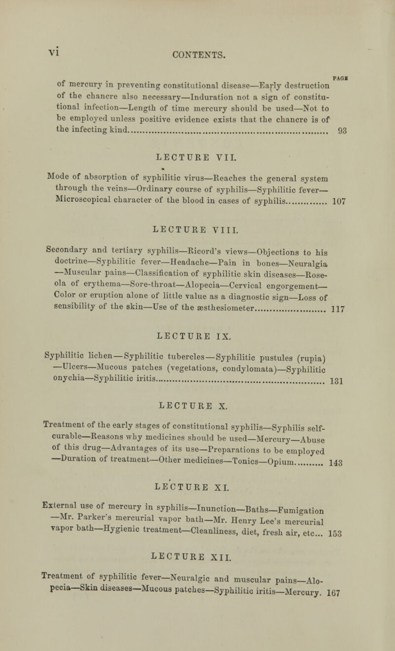 PAOI of mercury in preventing constitutional disease—Early destruction of the chancre also necessary—Induration not a sign of constitu- tional infection—Length of time mercury should be used—Not to be employed unless positive evidence exists that the chancre is of the infecting kind 93 LECTURE VII. Mode of absorption of syphilitic virus—Reaches the general system through the veins—Ordinary course of syphilis—Syphilitic fever- Microscopical character of the blood in cases of syphilis 107 LECTURE VIII. Secondary and tertiary syphilis—Ricord's views—Objections to his doctrine—Syphilitic fever—Headache—Pain in bones—Neuralgia —Muscular pains—Classification of syphilitic skin diseases—Rose- ola of erythema—Sore-throat—Alopecia—Cervical engorgement Color or eruption alone of little value as a diagnostic sign—Loss of sensibility of the skin—Use of the aesthesiometer 117 LECTURE IX. Syphilitic lichen —Syphilitic tubercles —Syphilitic pustules (rupia) —Ulcers—Mucous patches (vegetations, condylomata)—Syphilitic onychia—Syphilitic iritis t I3j LECTURE X. Treatment of the early stages of constitutional syphilis—Syphilis self- curable—Reasons why medicines should be used—Mercury—Abuse of this drug—Advantages of its use—Preparations to be employed —Duration of treatment—Other medicines—Tonics—Opium 143 LECTURE XL External use of mercury in syphilis-Inunction-Baths-Fumigation -Mr. Parker's mercurial vapor bath-Mr. Henry Lee's mercurial vapor bath-Hygienic treatment-Cleanliness, diet, fresh air, etc... 153 LECTURE XII. Treatment of syphilitic fever-Neuralgic and muscular pains—Alo- pecia—Skin diseases-Mucous patches-Syphilitic iritis-Mercury. 167