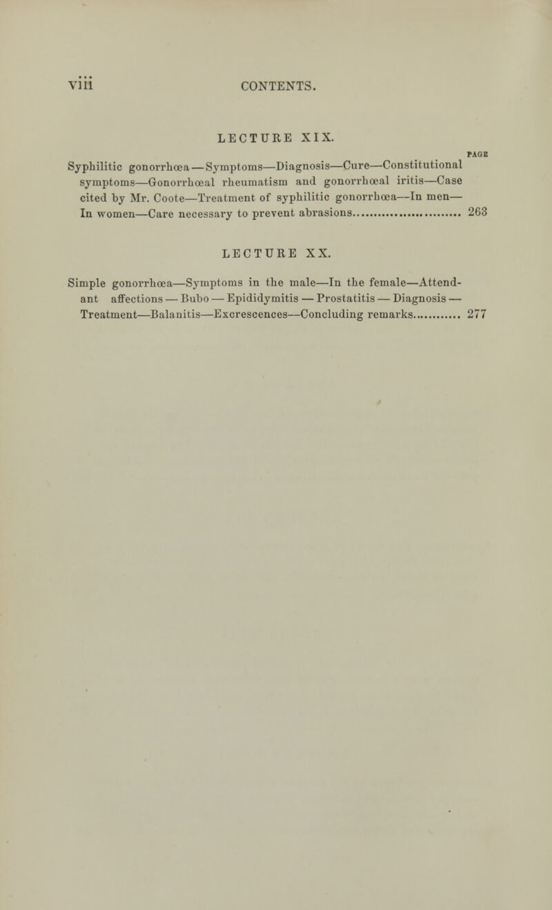 LECTURE XIX. PAOE Syphilitic gonorrhoea—Symptoms—Diagnosis—Cure—Constitutional symptoms—Gonorrhoea! rheumatism and gonorrhoeal iritis—Case cited hy Mr. Coote—Treatment of syphilitic gonorrhoea—In men— In women—Care necessary to prevent abrasions 263 LECTURE XX. Simple gonorrhoea—Symptoms in the male—In the female—Attend- ant affections — Bubo — Epididymitis — Prostatitis — Diagnosis — Treatment—Balanitis—Excrescences—Concluding remarks 277