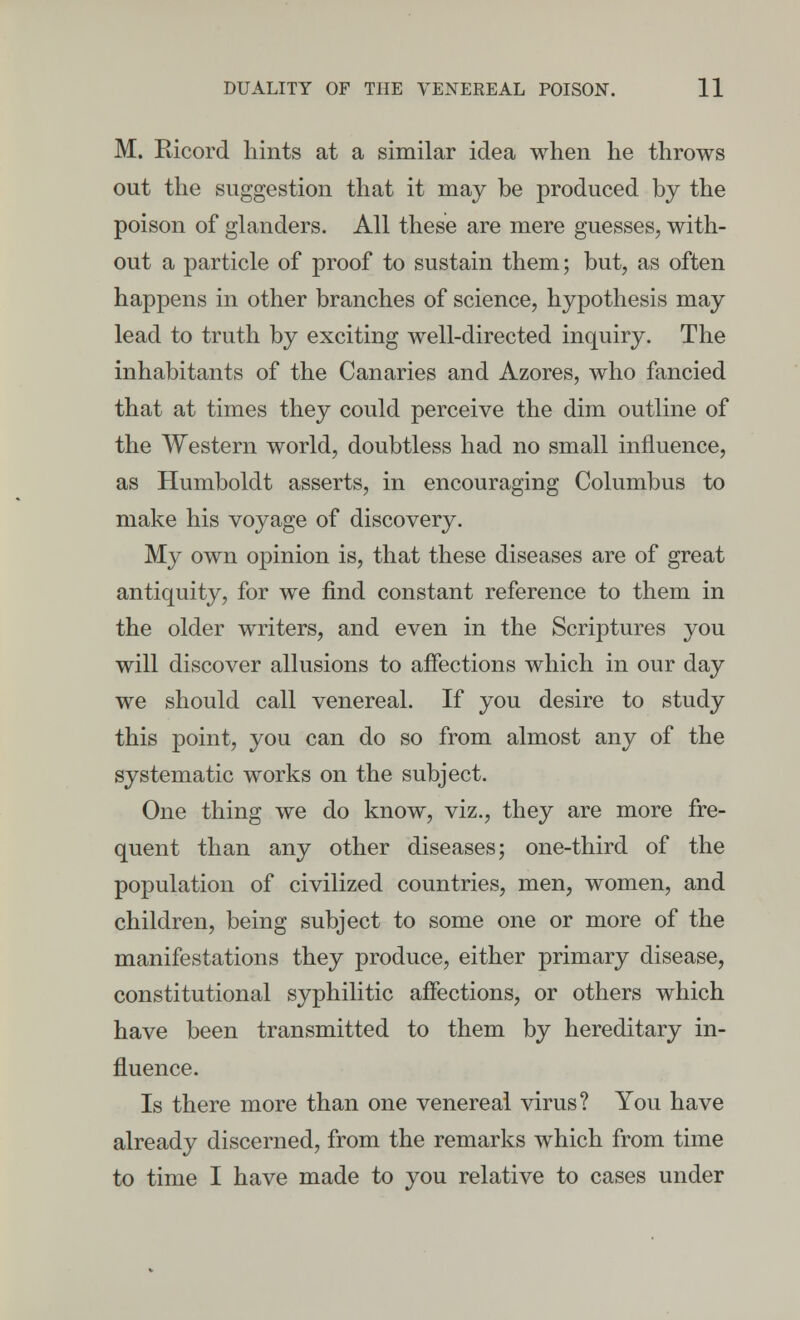 M. Ricord hints at a similar idea when he throws out the suggestion that it may be produced by the poison of glanders. All these are mere guesses, with- out a particle of proof to sustain them; but, as often happens in other branches of science, hypothesis may lead to truth by exciting well-directed inquiry. The inhabitants of the Canaries and Azores, who fancied that at times they could perceive the dim outline of the Western world, doubtless had no small influence, as Humboldt asserts, in encouraging Columbus to make his voyage of discovery. My own opinion is, that these diseases are of great antiquity, for we find constant reference to them in the older writers, and even in the Scriptures you will discover allusions to affections which in our day we should call venereal. If you desire to study this point, you can do so from almost any of the systematic works on the subject. One thing we do know, viz., they are more fre- quent than any other diseases; one-third of the population of civilized countries, men, women, and children, being subject to some one or more of the manifestations they produce, either primary disease, constitutional syphilitic affections, or others which have been transmitted to them by hereditary in- fluence. Is there more than one venereal virus? You have already discerned, from the remarks which from time to time I have made to you relative to cases under