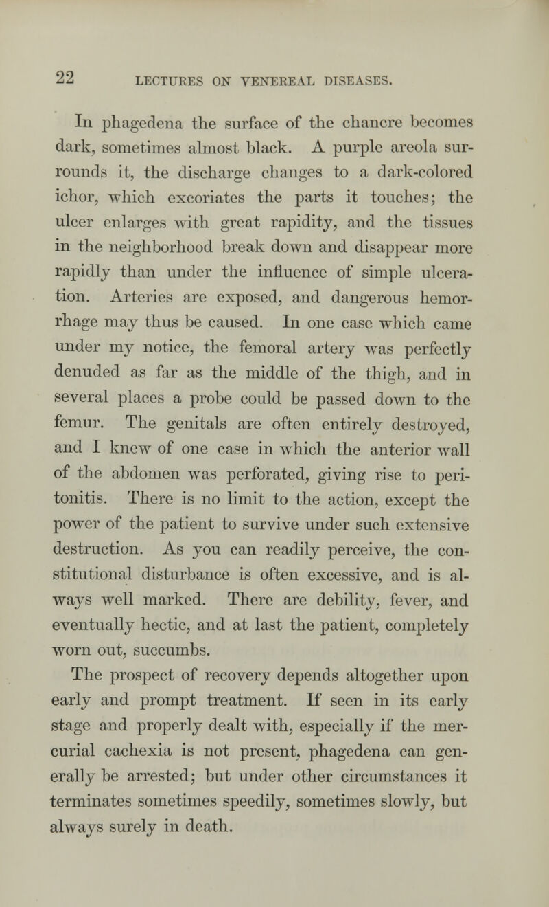 In phagedena the surface of the chancre becomes dark, sometimes almost black. A purple areola sur- rounds it, the discharge changes to a dark-colored ichor, which excoriates the parts it touches; the ulcer enlarges with great rapidity, and the tissues in the neighborhood break down and disappear more rapidly than under the influence of simple ulcera- tion. Arteries are exposed, and dangerous hemor- rhage may thus be caused. In one case which came under my notice, the femoral artery was perfectly denuded as far as the middle of the thigh, and in several places a probe could be passed down to the femur. The genitals are often entirely destroyed, and I knew of one case in which the anterior wall of the abdomen was perforated, giving rise to peri- tonitis. There is no limit to the action, except the power of the patient to survive under such extensive destruction. As you can readily perceive, the con- stitutional disturbance is often excessive, and is al- ways well marked. There are debility, fever, and eventually hectic, and at last the patient, completely worn out, succumbs. The prospect of recovery depends altogether upon early and prompt treatment. If seen in its early stage and properly dealt with, especially if the mer- curial cachexia is not present, phagedena can gen- erally be arrested; but under other circumstances it terminates sometimes speedily, sometimes slowly, but always surely in death.