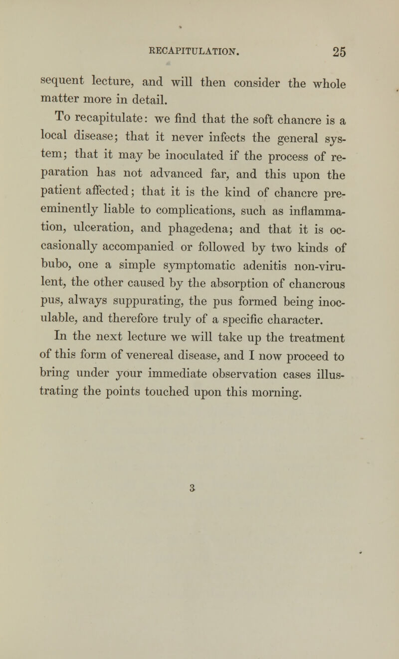 sequent lecture, and will then consider the whole matter more in detail. To recapitulate: we find that the soft chancre is a local disease; that it never infects the general sys- tem; that it may be inoculated if the process of re- paration has not advanced far, and this upon the patient affected; that it is the kind of chancre pre- eminently liable to complications, such as inflamma- tion, ulceration, and phagedena; and that it is oc- casionally accompanied or followed by two kinds of bubo, one a simple symptomatic adenitis non-viru- lent, the other caused by the absorption of chancrous pus, always suppurating, the pus formed being inoc- ulable, and therefore truly of a specific character. In the next lecture we will take up the treatment of this form of venereal disease, and I now proceed to bring under your immediate observation cases illus- trating the points touched upon this morning.