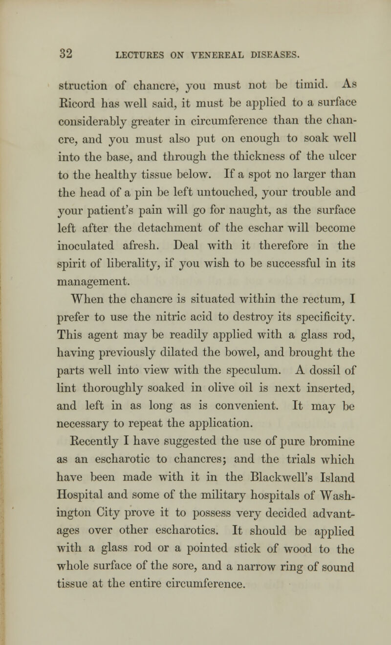 struction of chancre, you must not be timid. As Ricord has well said, it must be applied to a surface considerably greater in circumference than the chan- cre, and you must also put on enough to soak well into the base, and through the thickness of the ulcer to the healthy tissue below. If a spot no larger than the head of a pin be left untouched, your trouble and your patient's pain will go for naught, as the surface left after the detachment of the eschar will become inoculated afresh. Deal with it therefore in the spirit of liberality, if you wish to be successful in its management. When the chancre is situated within the rectum, I prefer to use the nitric acid to destroy its specificity. This agent may be readily applied with a glass rod, having previously dilated the bowel, and brought the parts well into view with the speculum. A dossil of lint thoroughly soaked in olive oil is next inserted, and left in as long as is convenient. It may be necessary to repeat the application. Recently I have suggested the use of pure bromine as an escharotic to chancres; and the trials which have been made with it in the Blackwell's Island Hospital and some of the military hospitals of Wash- ington City prove it to possess very decided advant- ages over other escharotics. It should be applied with a glass rod or a pointed stick of wood to the whole surface of the sore, and a narrow ring of sound tissue at the entire circumference.