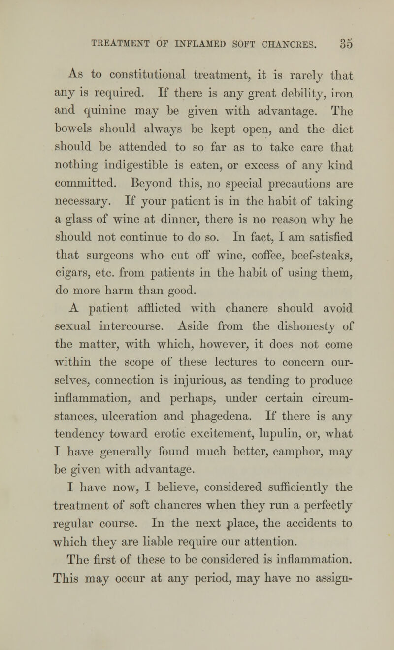 As to constitutional treatment, it is rarely that any is required. If there is any great debility, iron and quinine may be given with advantage. The bowels should always be kept open, and the diet should be attended to so far as to take care that nothing indigestible is eaten, or excess of any kind committed. Beyond this, no special precautions are necessary. If your patient is in the habit of taking a glass of wine at dinner, there is no reason why he should not continue to do so. In fact, I am satisfied that surgeons who cut off wine, coffee, beef-steaks, cigars, etc. from patients in the habit of using them, do more harm than good. A patient afflicted with chancre should avoid sexual intercourse. Aside from the dishonesty of the matter, with which, however, it does not come within the scope of these lectures to concern our- selves, connection is injurious, as tending to produce inflammation, and perhaps, under certain circum- stances, ulceration and phagedena. If there is any tendency toward erotic excitement, lupulin, or, what I have generally found much better, camphor, may be given with advantage. I have now, I believe, considered sufficiently the treatment of soft chancres when they run a perfectly regular course. In the next place, the accidents to which they are liable require our attention. The first of these to be considered is inflammation. This may occur at any period, may have no assign-