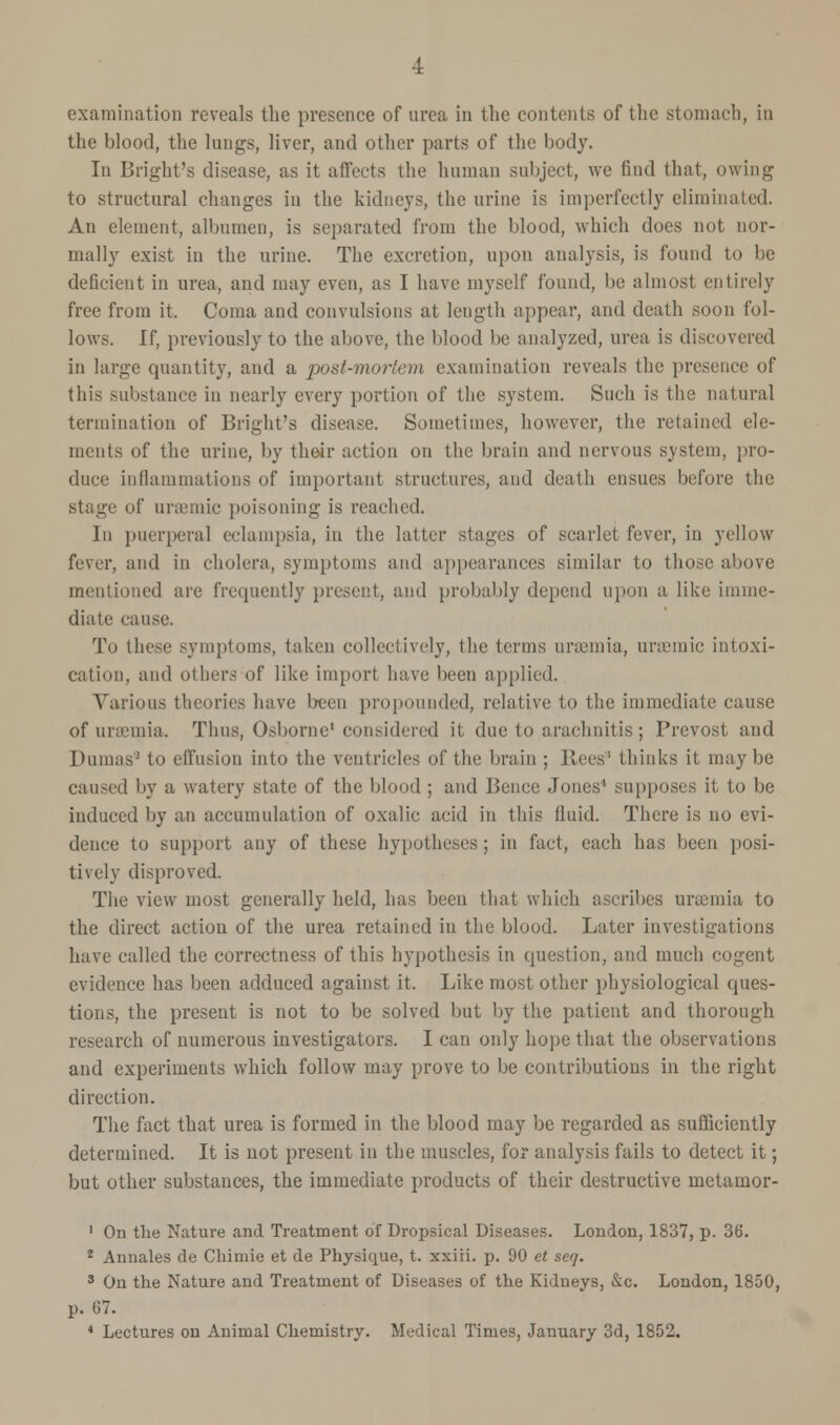 examination reveals the presence of urea in the contents of the stomach, in the blood, the lungs, liver, and other parts of the body. In Bright's disease, as it affects the human subject, we find that, owing to structural changes in the kidneys, the urine is imperfectly eliminated. An element, albumen, is separated from the blood, which does not nor- mally exist in the urine. The excretion, upon analysis, is found to be deficient in urea, and may even, as I have myself found, be almost entirely free from it. Coma and convulsions at length appear, and death soon fol- lows. If, previously to the above, the blood be analyzed, urea is discovered in large quantity, and a post-mortem examination reveals the presence of this substance in nearly every portion of the system. Such is the natural termination of Bright's disease. Sometimes, however, the retained ele- ments of the urine, by their action on the brain and nervous system, pro- duce inflammations of important structures, and death ensues before the Btage of uraemic poisoning is reached. In puerperal eclampsia, in the latter stages of scarlet fever, in yellow fever, and in cholera, symptoms and appearances similar to those above mentioned are frequently present, and probably depend upon a like imme- diate cause. To these symptoms, taken collectively, the terms nraemia, uraemic intoxi- cation, and others of like import have been applied. Various theories have been propounded, relative to the immediate cause of uraemia. Thus, Osborne1 considered it due to arachnitis; Prevost and Dumas5 to effusion into the ventricles of the brain ; Rees' thinks it maybe caused by a watery state of the blood ; and Iknce Jones' supposes it to be induced by an accumulation of oxalic acid in this fluid. There is no evi- dence to support any of these hypotheses ; in fact, each has been posi- tively disproved. The view most generally held, has been that which ascribes uraemia to the direct action of the urea retained in the blood. Later investigations have called the correctness of this hypothesis in question, and much cogent evidence has been adduced against it. Like most other physiological ques- tions, the present is not to be solved but by the patient and thorough research of numerous investigators. I can only hope that the observations and experiments which follow may prove to be contributions in the right direction. The fact that urea is formed in the blood may be regarded as sufficiently determined. It is not present in the muscles, for analysis fails to detect it; but other substances, the immediate products of their destructive metamor- 1 On the Nature and Treatment of Dropsical Diseases. London, 1837, p. 36. 2 Annates de Chimie et de Physique, t. xxiii. p. 90 et seq. 3 On the Nature and Treatment of Diseases of the Kidneys, &c. London, 1850, p. 67.