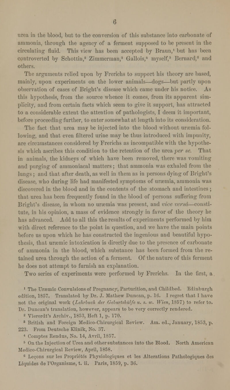 urea in the blood, but to the conversion of this substance into carbonate of ammonia, through the agency of a ferment supposed to be present in the circulating fluid. This view has been accepted by Braun,1 but has been controverted by Schottin,2 Zimmerman,:! Gallois,4 myself,' Bernard,8 and others. The arguments relied upon by Frerichs to support his theory are based, mainly, upon experiments on the lower animals—dogs—but partly upon observation of cases of Bright's disease which came under his notice. As this hypothesis, from the source whence it comes, from its apparent sim- plicity, and from certain facts which seem to give it support, has attracted to a considerable extent the attention of pathologists, I deem it important, before proceeding further, to enter somewhat at length into its consideration. The fact that urea may be injected into the blood without uraemia fol- lowing, and that even filtered urine may be thus introduced with impunity, are circumstances considered by Frerichs as incompatible with the hypothe- sis which ascribes this condition to the retention of the urea per se. That in animals, the kidneys of which have been removed, there was vomiting and purging of ainmoniacal matters; that ammonia was exhaled from the lungs ; and that after death, as well in them as in persons dying of Bright's disease, who during life had manifested symptoms of uraemia, ammonia was discovered in the blood and in the contents of the stomach and intestines ; that urea has been frequently found in the blood of persons suffering from Bright's disease, in whom no uraemia was present, and vice versa—consti- tute, in his opinion, a mass of evidence strongly in favor of the theory he has advanced. Add to all this the results of experiments performed by him with direct reference to the point in question, and we have the main points before us upon which he has constructed the ingenious and beautiful hypo- thesis, that urosmic intoxication is directly due to the presence of carbonate of ammonia in the blood, which substance has been formed from the re- tained urea through the action of a ferment. Of the nature of this ferment he does not attempt to furnish an explanation. Two series of experiments were performed by Frerichs. In the first, a 1 The Uraemic Convulsions of Pregnancy, Parturition, and Childbed. Edinburgh edition, 1857. Translated by Dr. J. Mathew Duncan, p. 16. I regret that I have not the original work (Lehrbuch der Geburtshillfe u. s. w. Wien, 1857) to refer to. Dr. Duncan's translation, however, appears to be very correctly rendered. 2 Vierordt's Archiv., 1853, Heft 1, p. 170. 3 British and Foreign Medico-Chirurgical Review. Am. ed., January, 1853, p. 223. From Deutsche Klinik, No. 37. 4 Coruptes Rendus, No. 14, Avril, 1857. 5 On the Injection of Urea and other substances into the Blood. North American Medico-Chirurgical Review, April, 1858. 6 Leqons sur les Proprieties Physiologiques et les Alterations Pathologiques des Liquides de l'Organisme, t. ii. Paris, 1859, p. 36.